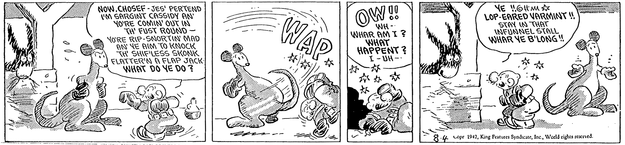 Fictional character OCR: OW! WAP LOP-EARED VARMINT ! STAY IN THAT INFUNNEL STALL. WHAR YE B'LONG! NOw.CHOSEF - JES' PERTEND I'M SARGINT CASSIDY AN YO'RE COMIN' OUT IN TH' FUST ROUND- YORE RIP-SNORTIN MAD AN VE AIM TO KNOCK TH SHIF'LESS SKONK FLATTER'N A FLAP JACK WHAT DO YE D0 ? WH WHAR AM I ? WHAT HAPPENT ? I- UH - ? ? n -- 8:4 Lopr 1942Weeld rights reserved. OW! WAP LOP-EARED VARMINT ! STAY IN THAT INFUNNEL STALL. WHAR YE B'LONG! NOw.CHOSEF - JES' PERTEND I'M SARGINT CASSIDY AN YO'RE COMIN' OUT IN TH' FUST ROUND- YORE RIP-SNORTIN MAD AN VE AIM TO KNOCK TH SHIF'LESS SKONK FLATTER'N A FLAP JACK WHAT DO YE D0 ? WH WHAR AM I ? WHAT HAPPENT ? I- UH - ? ? n -- 8:4 Lopr 1942King Features SyndicateWeeld rights reserved.