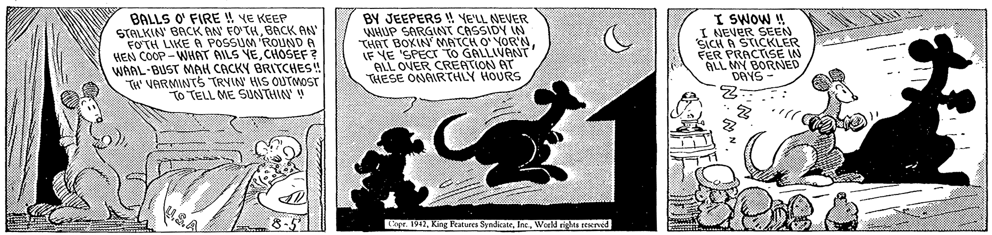 Circle OCR: BALLS O' FIRE ! YE KEEP STALKIN BACK AN FO'THBACK AN FOTH LIKE A POSSUM ROUND A HEN COOP -WHAT AILS YECHOSEF ? WAAL-BUST MAH CACKY BRITCHES! TH' VARMINTS TRYIN HIS OUTMOST TO TELL ME SUNTHIN' ! BY JEEPERS !! YE'LL NEVER WHUP SARGINT CASSIDY IN THAT BOXIN MATCH O' YOR'NIF YE 'SPECr TO GALLIVANT ALL OVER CREATION AT THESE ONAIRTHLY HOURS I SWOW ! I NEVER SEEN SICH A STICKLER FER PRACTISE IN ALL MY BORNED DAYS uSA xpr. 1942World rights reserved BALLS O' FIRE ! YE KEEP STALKIN BACK AN FO'THBACK AN FOTH LIKE A POSSUM ROUND A HEN COOP -WHAT AILS YECHOSEF ? WAAL-BUST MAH CACKY BRITCHES! TH' VARMINTS TRYIN HIS OUTMOST TO TELL ME SUNTHIN' ! BY JEEPERS !! YE'LL NEVER WHUP SARGINT CASSIDY IN THAT BOXIN MATCH O' YOR'NIF YE 'SPECr TO GALLIVANT ALL OVER CREATION AT THESE ONAIRTHLY HOURS I SWOW ! I NEVER SEEN SICH A STICKLER FER PRACTISE IN ALL MY BORNED DAYS uSA xpr. 1942King Features SyndicateWorld rights reserved