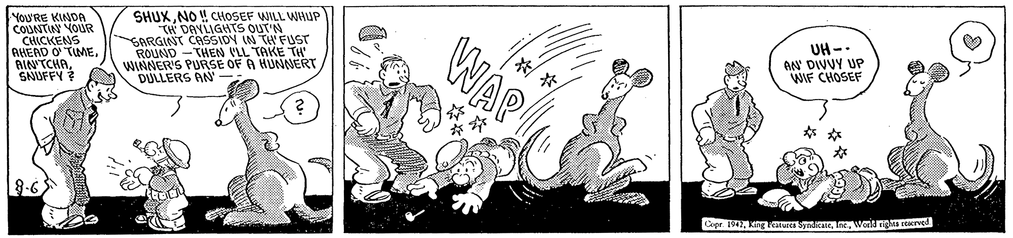 Illustration OCR: YoU'RE KINDA COUNTIN YOUR CHICKENS AHEAD O TIMESNUFFY ? SHUXNO ! CHOSEF WILL WHUP TH DAYLIGHTS OUT'N SARGINT CASSIDY IN TH FUST ROUND -THEN (LL TAKE TH WINNER'S PURSE OF A HUNNERT DULLERS AN WAP UH -. AN DIVUY UP WIF CHOSEF ? Copr. 1942Word rights rerved YoU'RE KINDA COUNTIN YOUR CHICKENS AHEAD O TIMESNUFFY ? SHUXNO ! CHOSEF WILL WHUP TH DAYLIGHTS OUT'N SARGINT CASSIDY IN TH FUST ROUND -THEN (LL TAKE TH WINNER'S PURSE OF A HUNNERT DULLERS AN WAP UH -. AN DIVUY UP WIF CHOSEF ? Copr. 1942King atures SyndicateWord rights rerved