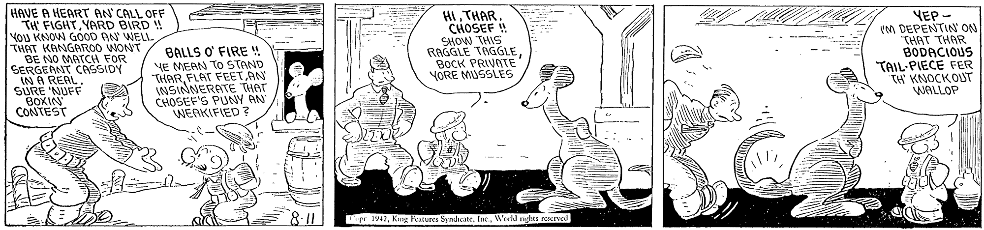 Art OCR: HAVE A HEART AN CALL OFF TH FIGHTYARD BIRD ! YOU KNOW GOOD AN WELL THAT KANGAROO WONT BE NO MATCH FOR SERGEANT CASSIDY IN A REAL SURE 'NUFF BOXIN CONTEST BALLS O' FIRE ! YE MEAN To STAND THARFLAT FEET.AN INSINNERATE THAT CHOSEF'S PUNY AN WEAKIFIED ? HICHOSEF ! SHOW THIS RAGGLE TAGGLEBOCK PRIVATE YORE MUSSLES YEP - IM DEPENTIN' ON THAT THAR BODACIOUS TAIL-PIECE FER TH' KNOCKOUT WALLOP 8:11 pr 1942World rights rerved HAVE A HEART AN CALL OFF TH FIGHTYARD BIRD ! YOU KNOW GOOD AN WELL THAT KANGAROO WONT BE NO MATCH FOR SERGEANT CASSIDY IN A REAL SURE 'NUFF BOXIN CONTEST BALLS O' FIRE ! YE MEAN To STAND THARFLAT FEET.AN INSINNERATE THAT CHOSEF'S PUNY AN WEAKIFIED ? HICHOSEF ! SHOW THIS RAGGLE TAGGLEBOCK PRIVATE YORE MUSSLES YEP - IM DEPENTIN' ON THAT THAR BODACIOUS TAIL-PIECE FER TH' KNOCKOUT WALLOP 8:11 pr 1942Kang Features SyndicateWorld rights rerved