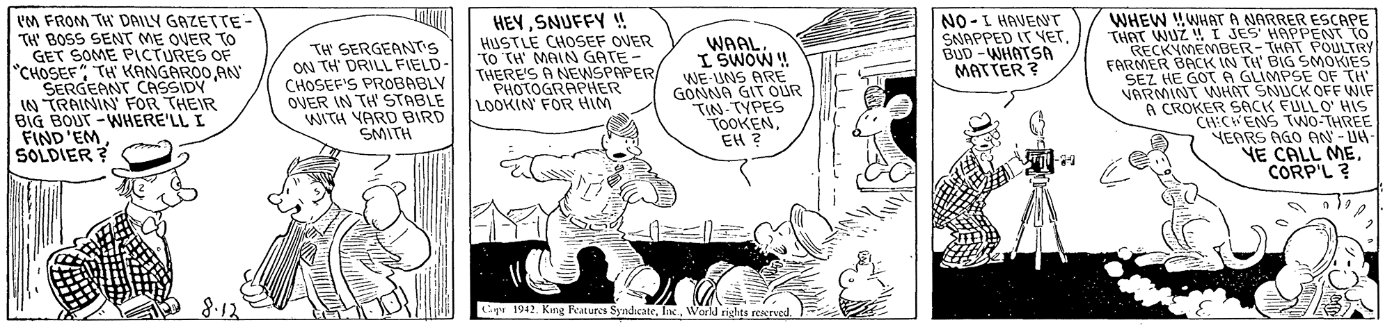 Line OCR: IM FROM TH DAILY GAZETTE- TH' BOSS SENT ME OVER To GET SOME PICTURES OF "CHOSEF" TH KANGAROO AN SERGEANT CASSIDY IN TRAININ FOR THEIR BIG BOUT -WHERE'LL I FIND'EMSOLDIER ? HEYSNUFFY ! HUSTLE CHOSEF OVER "TO TH' MAIN GATE- THERE'S A NEWSPAPER PHOTOGRAPHER LOOKIN FOR HIM TH SERGEANT'S ON TH' DRILL FIELD- CHOSEF'S PROBABLY OVER IN TH' STABLE WITH YARD BIRD SMITH WAALI SWOW! WE-UNS ARE GONNA GIT OUR TIN-TYPES TOOKENEH ? NO -L HAVENT SNAPPED IT VET. BUD -WHATSA MATTER ? WHEW WHAT A NARRER ESCAPE THAT WUZ !I JES' HAPPENT TO RECKYMEMBER-THAT POULTRY FARMER BACK IN TH' BIG SMOKIES SEZ HE GOT A GLIMPSE OF TH' VARMINT WNHNT SNUCK OFF WIF A CROKER SACK FULLO0' HIS YEARS AGO AN - UH NE CALL MECORP'L? 8.12 Lipr 1942. King Features SyndicateWarld rights resrved. IM FROM TH DAILY GAZETTE- TH' BOSS SENT ME OVER To GET SOME PICTURES OF "CHOSEF" TH KANGAROO AN SERGEANT CASSIDY IN TRAININ FOR THEIR BIG BOUT -WHERE'LL I FIND'EMSOLDIER ? HEYSNUFFY ! HUSTLE CHOSEF OVER "TO TH' MAIN GATE- THERE'S A NEWSPAPER PHOTOGRAPHER LOOKIN FOR HIM TH SERGEANT'S ON TH' DRILL FIELD- CHOSEF'S PROBABLY OVER IN TH' STABLE WITH YARD BIRD SMITH WAALI SWOW! WE-UNS ARE GONNA GIT OUR TIN-TYPES TOOKENEH ? NO -L HAVENT SNAPPED IT VET. BUD -WHATSA MATTER ? WHEW WHAT A NARRER ESCAPE THAT WUZ !I JES' HAPPENT TO RECKYMEMBER-THAT POULTRY FARMER BACK IN TH' BIG SMOKIES SEZ HE GOT A GLIMPSE OF TH' VARMINT WNHNT SNUCK OFF WIF A CROKER SACK FULLO0' HIS YEARS AGO AN - UH NE CALL MECORP'L? 8.12 Lipr 1942. King Features SyndicateWarld rights resrved.