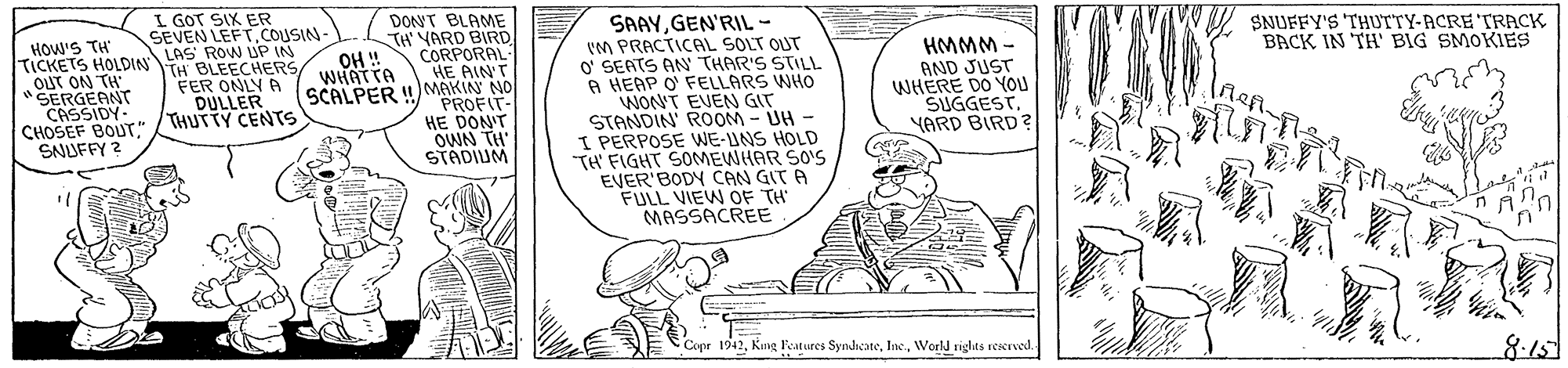 Illustration OCR: L GOT SIX ER SEVEN LEFTCOUSIN- LAS ROW UP IN TH BLEECHERS FER ONLY A DULLER THUTTY CENTS SAAYGEN'RIL - (M PRACTICAL SOLT OUT O' SEATS AN THAR'S STILL A HEAP O' FELLARS WHO WON'T EVEN GIT STANDIN' ROOM- UH - I PERPOSE WE-UNS HOLD TH' FIGHT SOMEWHAR SO'S EVER'BODY CAN GIT A FULL VIEW OF TH' MASSACREE DONT BLAME TH YARD BIRD OH ! WHAT TA SCALPER ! SNUFFY'S THUTTY-ACRE TRACK BACK IN TH' BIG SMOKIES HOW'S TH TICKETS HOLDINL OUT ON TH *SERGEANT CASSIDY- CORPORAL HE AIN'T MAKIN NO PROFIT- HE DON'T OWN TH STADIUM - WWWH AND JUST WHERE DO YOU SUGGEST. YARD BIRD? IneA. CHOSEF BOUT" S SNUFFY ? Copr 1942World rights reserved. 8:15 L GOT SIX ER SEVEN LEFTCOUSIN- LAS ROW UP IN TH BLEECHERS FER ONLY A DULLER THUTTY CENTS SAAYGEN'RIL - (M PRACTICAL SOLT OUT O' SEATS AN THAR'S STILL A HEAP O' FELLARS WHO WON'T EVEN GIT STANDIN' ROOM- UH - I PERPOSE WE-UNS HOLD TH' FIGHT SOMEWHAR SO'S EVER'BODY CAN GIT A FULL VIEW OF TH' MASSACREE DONT BLAME TH YARD BIRD OH ! WHAT TA SCALPER ! SNUFFY'S THUTTY-ACRE TRACK BACK IN TH' BIG SMOKIES HOW'S TH TICKETS HOLDINL OUT ON TH *SERGEANT CASSIDY- CORPORAL HE AIN'T MAKIN NO PROFIT- HE DON'T OWN TH STADIUM - WWWH AND JUST WHERE DO YOU SUGGEST. YARD BIRD? IneA. CHOSEF BOUT" S SNUFFY ? Copr 1942Kng Features SyndicateWorld rights reserved. 8:15