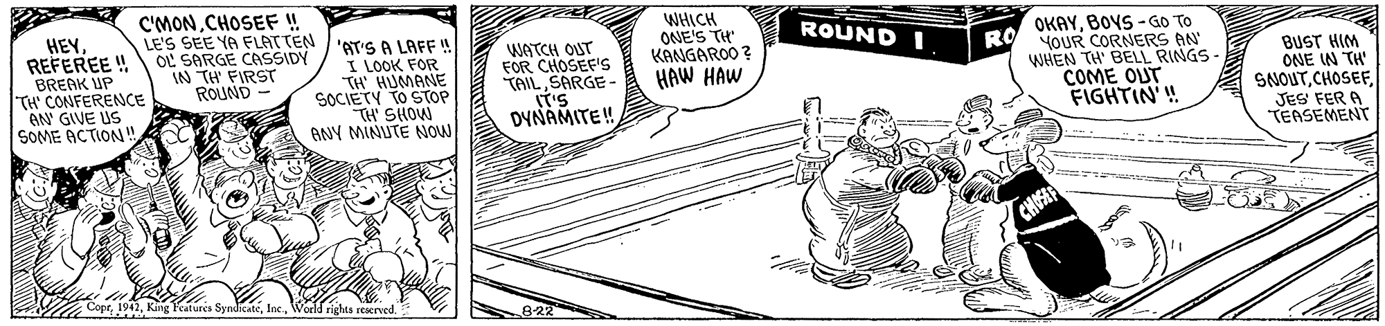 Drawing OCR: HEYREFEREE ! BREAK UP TH' CONFERENCE AN GIVE US SOME ACTION!! C'MONCHOSEF!! LE'S SEE YA FLATTEN /'AT'S A LAFF ! OL SARGE CASSIDY IN TH' FIRST ROUND WHICH ONE'S TH KANGAROO ? HAW HAW OKAYBOVS-GO TO YOUR CORNERS AN ROUND I WATCH OUT FOR CHOSEF's TAIL SARGE - ST'S DYNAMITE! RO I LOOK FOR TH' HUMANE SOCIETY TO STOP TH SHOW ANY MINUTE NOW WHEN TH' BELL RINGS- COME OUT FIGHTIN'! BUST HIM ONE IN TH' SNOUTJES' FER A TEASEMENT - CHOSE MCopeWorld rights reserved. 822 HEYREFEREE ! BREAK UP TH' CONFERENCE AN GIVE US SOME ACTION!! C'MONCHOSEF!! LE'S SEE YA FLATTEN /'AT'S A LAFF ! OL SARGE CASSIDY IN TH' FIRST ROUND WHICH ONE'S TH KANGAROO ? HAW HAW OKAYBOVS-GO TO YOUR CORNERS AN ROUND I WATCH OUT FOR CHOSEF's TAIL SARGE - ST'S DYNAMITE! RO I LOOK FOR TH' HUMANE SOCIETY TO STOP TH SHOW ANY MINUTE NOW WHEN TH' BELL RINGS- COME OUT FIGHTIN'! BUST HIM ONE IN TH' SNOUTJES' FER A TEASEMENT - CHOSE MCopeKing Features SyndicateWorld rights reserved. 822