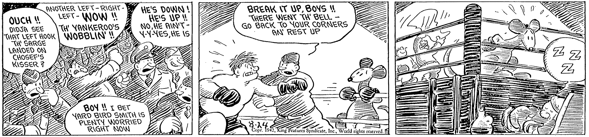 Gesture OCR: ANOTHER LEFT-RIGHT- LEFT- WOW ! HE'S DOWN HE'S UP! NOHE AIN'T Y-YYESHE IS BREAK IT UPBOYS ! THERE WENT TH' BELL- GO BACK TO YOUR CORNERS AN' REST UP OUCH ! DIDJA SEE THAT LEFT HOOK WOBBLIN' ! TH' SARGE LANDED ON CHOSEF'S KISSER ? TH' YANKEROO's BOY ! I BET YARD BIRD SMITH IS PLENTY WORRIED RIGHT NOW 8-14 Copr. 1942World rights reserved. ANOTHER LEFT-RIGHT- LEFT- WOW ! HE'S DOWN HE'S UP! NOHE AIN'T Y-YYESHE IS BREAK IT UPBOYS ! THERE WENT TH' BELL- GO BACK TO YOUR CORNERS AN' REST UP OUCH ! DIDJA SEE THAT LEFT HOOK WOBBLIN' ! TH' SARGE LANDED ON CHOSEF'S KISSER ? TH' YANKEROO's BOY ! I BET YARD BIRD SMITH IS PLENTY WORRIED RIGHT NOW 8-14 Copr. 1942King Featurcs SyndicateWorld rights reserved.