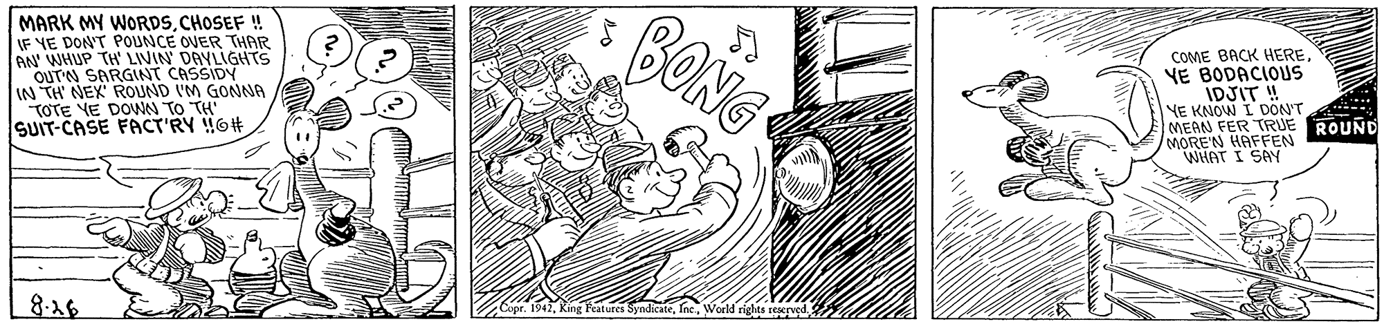 Monochrome OCR: MARK MY WORDSCHOSEF ! IF YE DON'T POUNCE OVER THAR AN WHUP TH' LIVIN DAYLIGHTS OUTN SARGINT CASSIDY IN TH NEX ROUND I'M GONNA TOTE YE DOWN TO TH SUIT-CASE FACT'RY 6# BONG COME BACK HEREYE BODACIOUS IDJIT ! YE KNOW I DON'T MEAN FER TRUE ROUND MORE'N HAFFEN WHAT I SAY Copr. 1942World rights reserved. 8.28 MARK MY WORDSCHOSEF ! IF YE DON'T POUNCE OVER THAR AN WHUP TH' LIVIN DAYLIGHTS OUTN SARGINT CASSIDY IN TH NEX ROUND I'M GONNA TOTE YE DOWN TO TH SUIT-CASE FACT'RY 6# BONG COME BACK HEREYE BODACIOUS IDJIT ! YE KNOW I DON'T MEAN FER TRUE ROUND MORE'N HAFFEN WHAT I SAY Copr. 1942King Features SyndicateWorld rights reserved. 8.28