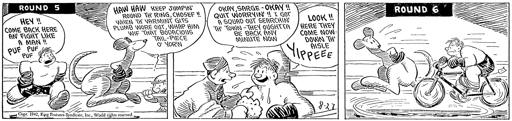 Art OCR: ROUND 5 HAW HAW KEEP JUMPIN' ROUND TH RINGCHOSEF ! WHEN TH VARMINT GITS PLUMB WORE OUTWHAP HINM WIE THAT BÓDACIOUS TAIL-PIECE O YOR'N OKAYSARGE - OKAY ! QUIT WORRYIN' !! I Gor A SQUAD OUT SEARCHIN TH TOWN -THEY OUGHTTA BE BACK ANY MINUTE NOW ROUND 6 HEY ! COME BACK HERE AN FIGHT LIKE A MAN ! PUF PUF LOOK ! HERE THEY COME NOW- DOWN TH' AISLE YiePEEE PUF Copr. 1942World rights reerved 822 ROUND 5 HAW HAW KEEP JUMPIN' ROUND TH RINGCHOSEF ! WHEN TH VARMINT GITS PLUMB WORE OUTWHAP HINM WIE THAT BÓDACIOUS TAIL-PIECE O YOR'N OKAYSARGE - OKAY ! QUIT WORRYIN' !! I Gor A SQUAD OUT SEARCHIN TH TOWN -THEY OUGHTTA BE BACK ANY MINUTE NOW ROUND 6 HEY ! COME BACK HERE AN FIGHT LIKE A MAN ! PUF PUF LOOK ! HERE THEY COME NOW- DOWN TH' AISLE YiePEEE PUF Copr. 1942King Features SyndicateWorld rights reerved 822