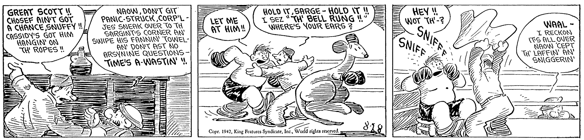 Font OCR: HOLD ITSARGE - HOLD IT ! I SEZ TH BELL RUNG ! WHERE'S YOUR EARS ? GREAT SCOTT ! CHOSEF AIN'T GOT A CHANCE SNFFY! CASSIDY'S GOT HIM HANGIN' ON TH' ROPES ! NAOWDON'T GIT PANIC-STRIUCKCORP'L JES SNEAK OVER TO TH SARGINT'S CORNER AN SWIPE HIS FANNIN' TOWEL- AN' DON'T AST NO ARSYNINE QUESTIONS- TIME'S A-WASTIN' ! HEY ! WOT TH'-? SNIFFF SNIFF LET ME AT HIM! WAAL - I RECKON ITS ALL OVER NAOW CEPT TH' LAFFIN' AN SNIGGERIN' 818 Copr. 1942World rights reserved. HOLD ITSARGE - HOLD IT ! I SEZ TH BELL RUNG ! WHERE'S YOUR EARS ? GREAT SCOTT ! CHOSEF AIN'T GOT A CHANCE SNFFY! CASSIDY'S GOT HIM HANGIN' ON TH' ROPES ! NAOWDON'T GIT PANIC-STRIUCKCORP'L JES SNEAK OVER TO TH SARGINT'S CORNER AN SWIPE HIS FANNIN' TOWEL- AN' DON'T AST NO ARSYNINE QUESTIONS- TIME'S A-WASTIN' ! HEY ! WOT TH'-? SNIFFF SNIFF LET ME AT HIM! WAAL - I RECKON ITS ALL OVER NAOW CEPT TH' LAFFIN' AN SNIGGERIN' 818 Copr. 1942King Features SyndicateWorld rights reserved.