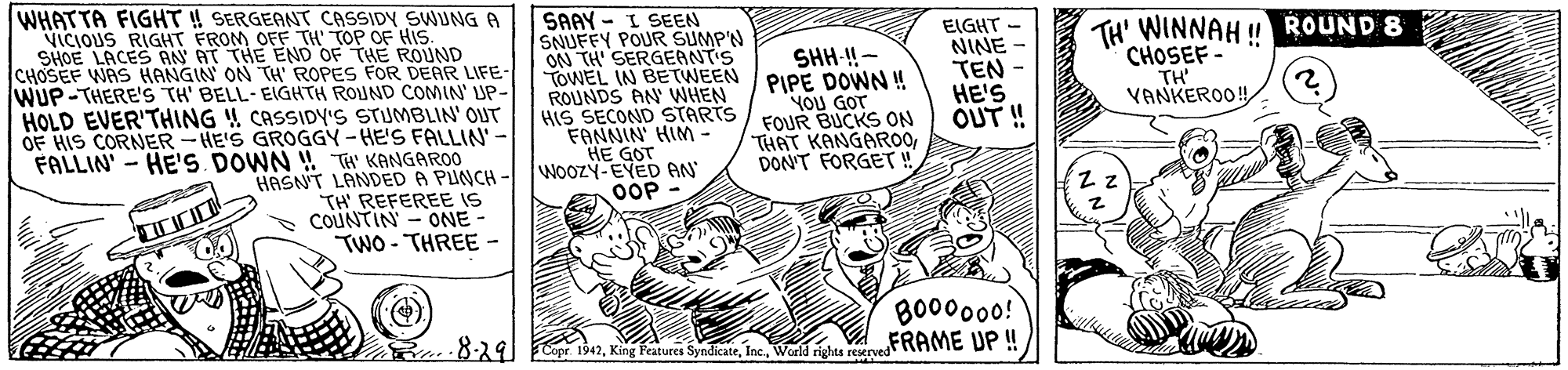 Illustration OCR: WHATTA FIGHT ! SERGEANT CASSIDY SWUNG A VICIOUS RIGHT FROM OFF TH TOP OF HIS. SHOE LACES AAN AT THE END OF THE ROUND CHOSEF WAS HANGIN ON TH' ROPES FOR DEAR LIFE- WUP-THERE'S TH' BELL-EIGHTH ROUND COMIN' UP- SAAY - I SEEN SNUFFY POUR SUMP'N ON TH' SERGEANT'S YOWEL IN BETWEEN PIPE DOWN! ROUNDS AN WHEN HIS SECOND STARTS / FOUR BUCKS ON FANNIN' HIM - HE GOT wooZY-EVED AN EIGHT NINE TEN HE'S OUT! TH' WINNAH ! ROUND 8 CHOSEF - TH' VANKEROO! SHH-!!- YOU GOT HOLD EVER'THING !! CASSIDY'S STUMBLIN' OUT OF HIS CORNER-HE'S GROGGY -HE'S FALLIN- FALLIN' - HE'S DOWN ! Tt KANGAROO HASNT LANDED A PUNCH TH REFEREE IS ONE - TWO - THREE - THAT KANGAR0DON'T FORGET! OOP COUNTIN BO00000! FRAME UP ! 8-291 FCopr. 1942World rights reserved WHATTA FIGHT ! SERGEANT CASSIDY SWUNG A VICIOUS RIGHT FROM OFF TH TOP OF HIS. SHOE LACES AAN AT THE END OF THE ROUND CHOSEF WAS HANGIN ON TH' ROPES FOR DEAR LIFE- WUP-THERE'S TH' BELL-EIGHTH ROUND COMIN' UP- SAAY - I SEEN SNUFFY POUR SUMP'N ON TH' SERGEANT'S YOWEL IN BETWEEN PIPE DOWN! ROUNDS AN WHEN HIS SECOND STARTS / FOUR BUCKS ON FANNIN' HIM - HE GOT wooZY-EVED AN EIGHT NINE TEN HE'S OUT! TH' WINNAH ! ROUND 8 CHOSEF - TH' VANKEROO! SHH-!!- YOU GOT HOLD EVER'THING !! CASSIDY'S STUMBLIN' OUT OF HIS CORNER-HE'S GROGGY -HE'S FALLIN- FALLIN' - HE'S DOWN ! Tt KANGAROO HASNT LANDED A PUNCH TH REFEREE IS ONE - TWO - THREE - THAT KANGAR0DON'T FORGET! OOP COUNTIN BO00000! FRAME UP ! 8-291 FCopr. 1942King Features SyndicateWorld rights reserved