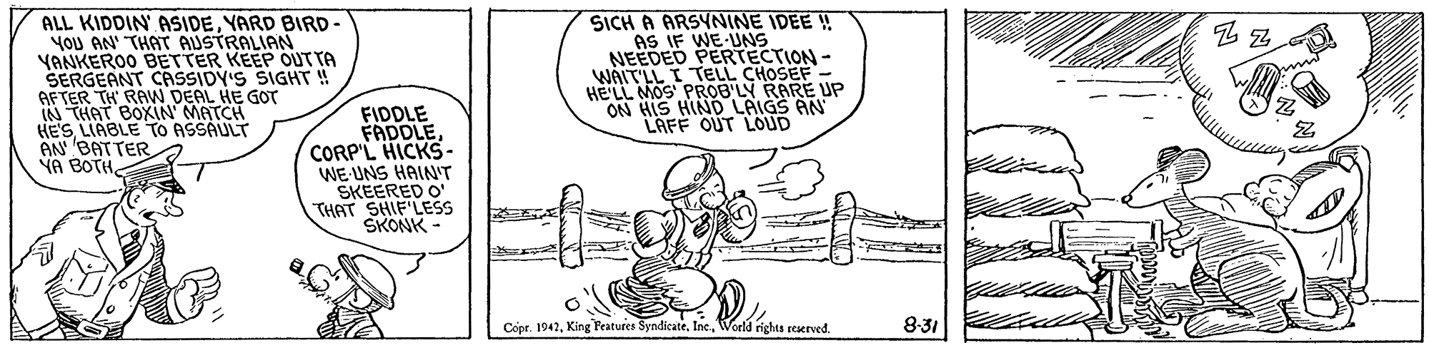 Sharing OCR: ALL KIDDIN ASIDEYARD BIRD YOU AN' THAT AUSTRALIAN YANKERO0 BETTER KEEP OUTTA SERGEANT CASSIDY'S SIGHT ! AFTER TH RAW DEAL HE GOT IN THAT BOXIN MATCH HE'S LIABLE TO ASSAULT AN BATTER YA BOTHSICH A ARSYNINE IDEE ! AS IF WE-UNS NEEDED PERTECTION- WAIT'LL I TELL CHOSEF - HELL MOS PROB'LY RARE UP ON HIS HIND LAIGS AN LAFF OUT LOUD FIDDLE FADDLECORP'L HICKS. WE-UNS HAIN'T SKEERED O THAT SHIF'LESS SKONK Copr. 1942World rights reserved. 8-31 ALL KIDDIN ASIDEYARD BIRD YOU AN' THAT AUSTRALIAN YANKERO0 BETTER KEEP OUTTA SERGEANT CASSIDY'S SIGHT ! AFTER TH RAW DEAL HE GOT IN THAT BOXIN MATCH HE'S LIABLE TO ASSAULT AN BATTER YA BOTHSICH A ARSYNINE IDEE ! AS IF WE-UNS NEEDED PERTECTION- WAIT'LL I TELL CHOSEF - HELL MOS PROB'LY RARE UP ON HIS HIND LAIGS AN LAFF OUT LOUD FIDDLE FADDLECORP'L HICKS. WE-UNS HAIN'T SKEERED O THAT SHIF'LESS SKONK Copr. 1942King Fratures SyndicateWorld rights reserved. 8-31
