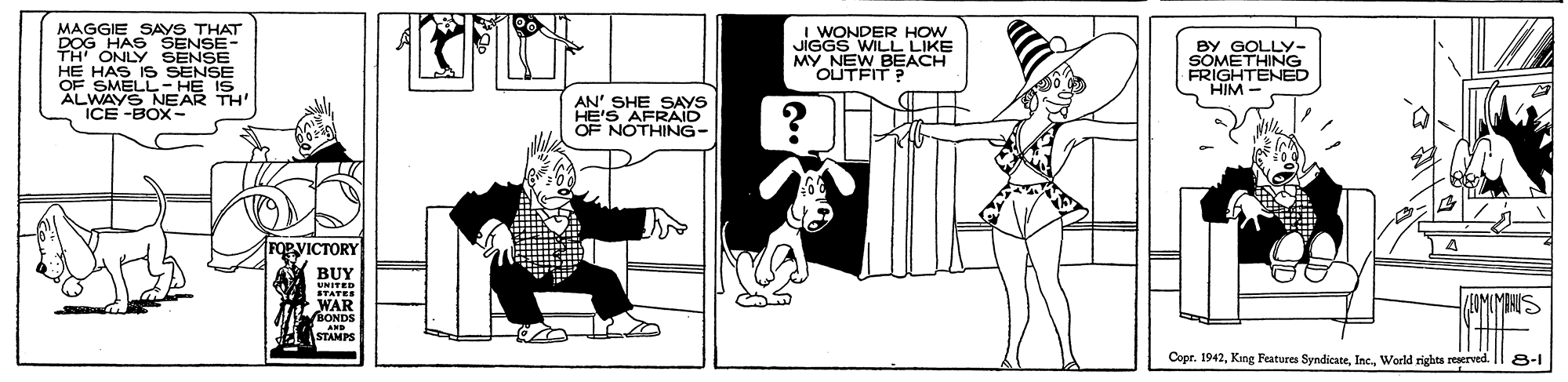Parallel OCR: MAGGIE SAyS THAT DOG HAS SENSE- TH' ONLY SENSE HE HAS IS SENSE OF SMELL- HE IS ALWAYS NEAR TH ICE -BOX- I WONDER HOW JIGGS WILL LIKE MY NEW BEACH OUTFIT? BY GOLLY- SOMETHING FRIGHTENED HIM AN' SHE SAYS HE'S AFRAID OF NOTHING- DVICTORY BUY UNITED WAR ONDS AND STAMPS MBHUS Cope. 1942World rights reserved. 8-1 MAGGIE SAyS THAT DOG HAS SENSE- TH' ONLY SENSE HE HAS IS SENSE OF SMELL- HE IS ALWAYS NEAR TH ICE -BOX- I WONDER HOW JIGGS WILL LIKE MY NEW BEACH OUTFIT? BY GOLLY- SOMETHING FRIGHTENED HIM AN' SHE SAYS HE'S AFRAID OF NOTHING- DVICTORY BUY UNITED WAR ONDS AND STAMPS MBHUS Cope. 1942King Features SyndicateWorld rights reserved. 8-1