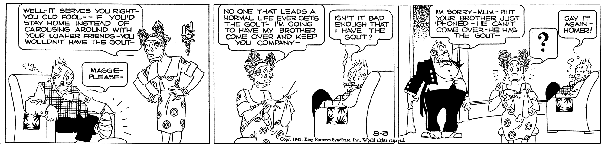 Art OCR: WELL-IT SERVES YOU RIGHT- YOU OLD FOOL-- IF YOU'D STAY HOME INSTEAD OF CAROUSING AROUND WITH YOUR LOAFER FRIENDS-YOU WOULDN'T HAVE THE GOUT- NO ONE THAT LEADS A NORMAL LIFE EVER GETS THE GOUT- I'M GOING TO HAVE MY BROTHER COME OVER AND KEEP YOU COMPANY- ISN'T IT BAD ENOUGH THAT I HAVE THE GOUT ? I'M SORRY-MLIM- BUT YOUR BROTHER JUST 'PHONED - HE CANIT COME OVER-HE HAS THE GOUT SAY IT AGAIN- HOMER! MAGGIE- PLEASE- 8.3 Copr. 1942World rights reserved WELL-IT SERVES YOU RIGHT- YOU OLD FOOL-- IF YOU'D STAY HOME INSTEAD OF CAROUSING AROUND WITH YOUR LOAFER FRIENDS-YOU WOULDN'T HAVE THE GOUT- NO ONE THAT LEADS A NORMAL LIFE EVER GETS THE GOUT- I'M GOING TO HAVE MY BROTHER COME OVER AND KEEP YOU COMPANY- ISN'T IT BAD ENOUGH THAT I HAVE THE GOUT ? I'M SORRY-MLIM- BUT YOUR BROTHER JUST 'PHONED - HE CANIT COME OVER-HE HAS THE GOUT SAY IT AGAIN- HOMER! MAGGIE- PLEASE- 8.3 Copr. 1942King Features SyndicateWorld rights reserved
