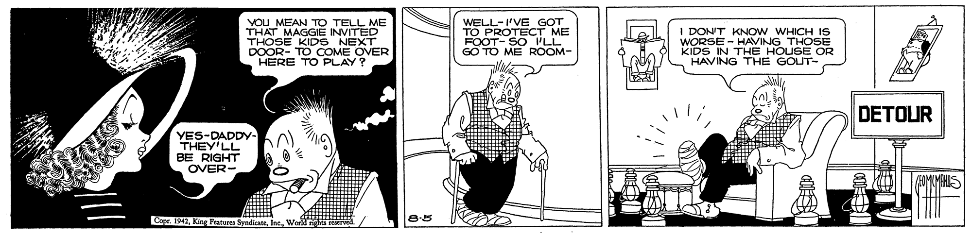 Line OCR: YOU MEAN TO TELL ME THAT MAGGIE INVITED THOSE KIDS NEXT DOOR- TO COME OVER HERE TO PLAY? WELL-I'VE GOT TO PROTECT ME FOOT- SO 'LL GO TO ME ROOM- I DON'T KNOW WHICH IS WORSE - HAVING THOSE KIDS IN THE HOUSE OR HAVING THE GOUT- DETOUR YES-DADDY. THEY'LL BE RIGHT OVER- Copr. 1942Work 8.5 YOU MEAN TO TELL ME THAT MAGGIE INVITED THOSE KIDS NEXT DOOR- TO COME OVER HERE TO PLAY? WELL-I'VE GOT TO PROTECT ME FOOT- SO 'LL GO TO ME ROOM- I DON'T KNOW WHICH IS WORSE - HAVING THOSE KIDS IN THE HOUSE OR HAVING THE GOUT- DETOUR YES-DADDY. THEY'LL BE RIGHT OVER- Copr. 1942King Peatures SyndicateWork 8.5