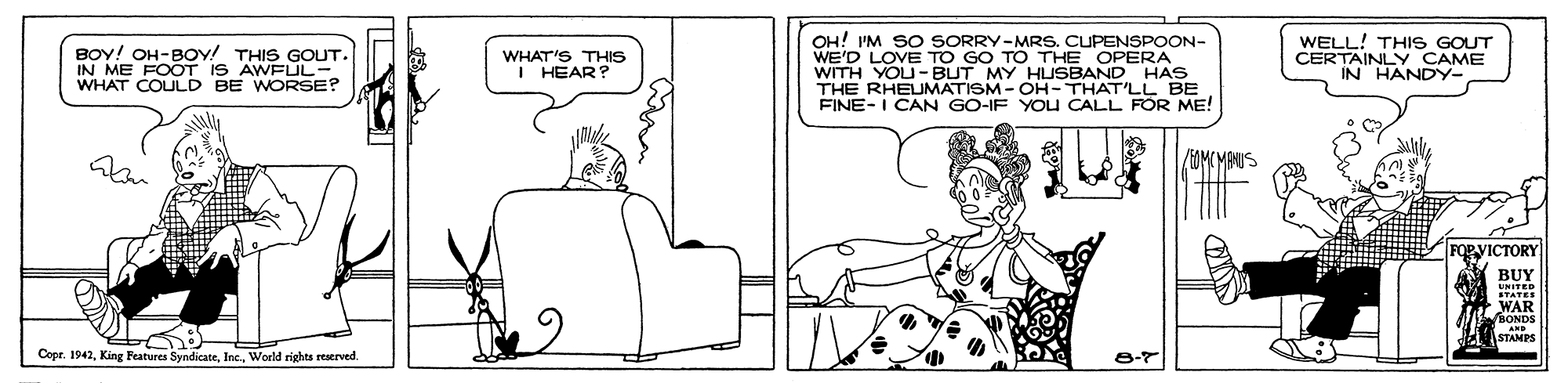 Art OCR: BOY! OH-BOv! THIS GOUT. IN ME FOOT IS AWFÜL- WHAT COULD BE WORSE? OH! 'M SO SORRY-MRS. CUPENSPOON- WE'D LOVE TO GO TO THE OPERA WITH YOU-BUT MY HUSBAND HAS THE RHEUMATISM - OH- THAT'LL BE FINE-I CAN GO-IF YOU CALL FOR ME! WELL! THIS GOUT CERTAINLY CAME IN HANDY- WHAT'S THIS I HEAR? /MMCMANUS RVICTORY BUY UNITED WAR STANPS Copr. 1942Inc.. World rights reserved. BOY! OH-BOv! THIS GOUT. IN ME FOOT IS AWFÜL- WHAT COULD BE WORSE? OH! 'M SO SORRY-MRS. CUPENSPOON- WE'D LOVE TO GO TO THE OPERA WITH YOU-BUT MY HUSBAND HAS THE RHEUMATISM - OH- THAT'LL BE FINE-I CAN GO-IF YOU CALL FOR ME! WELL! THIS GOUT CERTAINLY CAME IN HANDY- WHAT'S THIS I HEAR? /MMCMANUS RVICTORY BUY UNITED WAR STANPS Copr. 1942King Features SyndicateInc.. World rights reserved.