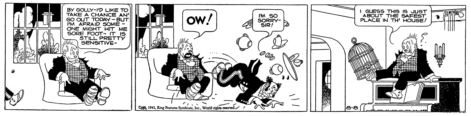 Drawing OCR: BY GOLLY-ID LIKE TO TAKE A CHANCE AN' GO OUT TODAY-BUT I'M AFRAID SOME - ONE MIGHT HIT ME SORE FOOT- IT IS STILL PRETTY SENSITIVE- Ow! I'M SO SORRY- SIR! I GUESS THIS IS JUST ABOUT THE SAFEST PLACE IN TH' HOUSE! Cat 1942World rights res a rerved 8-8 BY GOLLY-ID LIKE TO TAKE A CHANCE AN' GO OUT TODAY-BUT I'M AFRAID SOME - ONE MIGHT HIT ME SORE FOOT- IT IS STILL PRETTY SENSITIVE- Ow! I'M SO SORRY- SIR! I GUESS THIS IS JUST ABOUT THE SAFEST PLACE IN TH' HOUSE! Cat 1942King Fratures SyndicateWorld rights res a rerved 8-8