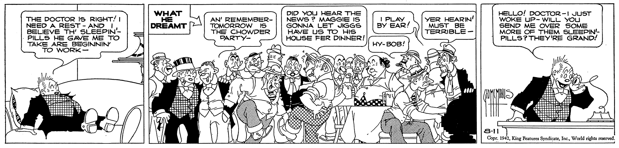 Muscle OCR: WHAT ?? DREAMT DID YOU HEAR THE NEWS ? MAGGIE IS GONNA LET JIGGS HAVE US TO HIS HOUSE FER DINNER! HELLO! DOCTOR-I JUST WOKE UP- WILL YOU SEND ME OVER SOME MORE OF THEM SLEEPIN- PILLS? THEY'RE GRAND! I PLA! BY THE DOCTOR IS RIGHT! I NEED A REST - AND IBELIEVE TH' SLEEPIN- PILLS HE GAVE ME TO TAKE ARE BEGINNIN TO WORK- AN' REMEMBER- TOMORROW IS THE CHOWDER PARTY- YER HEARIN' MUST BE TERRIBLE - HY-BOB! 8-11 Copr. 1942World rights reserved. WHAT ?? DREAMT DID YOU HEAR THE NEWS ? MAGGIE IS GONNA LET JIGGS HAVE US TO HIS HOUSE FER DINNER! HELLO! DOCTOR-I JUST WOKE UP- WILL YOU SEND ME OVER SOME MORE OF THEM SLEEPIN- PILLS? THEY'RE GRAND! I PLA! BY THE DOCTOR IS RIGHT! I NEED A REST - AND IBELIEVE TH' SLEEPIN- PILLS HE GAVE ME TO TAKE ARE BEGINNIN TO WORK- AN' REMEMBER- TOMORROW IS THE CHOWDER PARTY- YER HEARIN' MUST BE TERRIBLE - HY-BOB! 8-11 Copr. 1942King Features SyndicateWorld rights reserved.