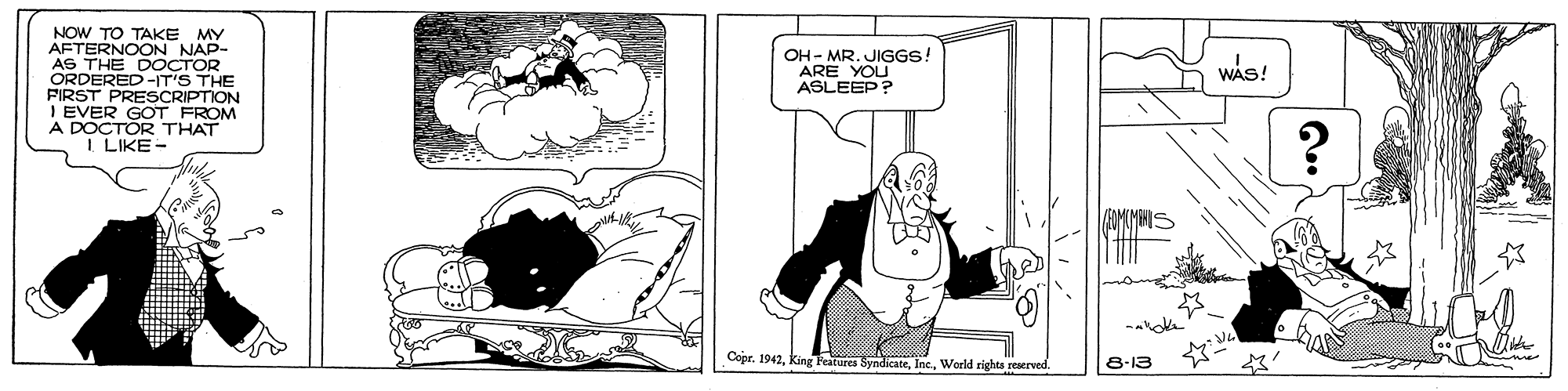 Drawing OCR: NOW TO TAKE MY AFTERNOON NAP- AS THE DOCTOR ORDERED -IT'S THE PIRST PRESCRIPTION I EVER GOT FROM A DOCTOR THAT I LIKE - OH - MR. JIGGS! ARE YOU WAS! ASLEEP? Copr. 1942World rights reaerved 8-13 NOW TO TAKE MY AFTERNOON NAP- AS THE DOCTOR ORDERED -IT'S THE PIRST PRESCRIPTION I EVER GOT FROM A DOCTOR THAT I LIKE - OH - MR. JIGGS! ARE YOU WAS! ASLEEP? Copr. 1942king Teatures SyndicateWorld rights reaerved 8-13