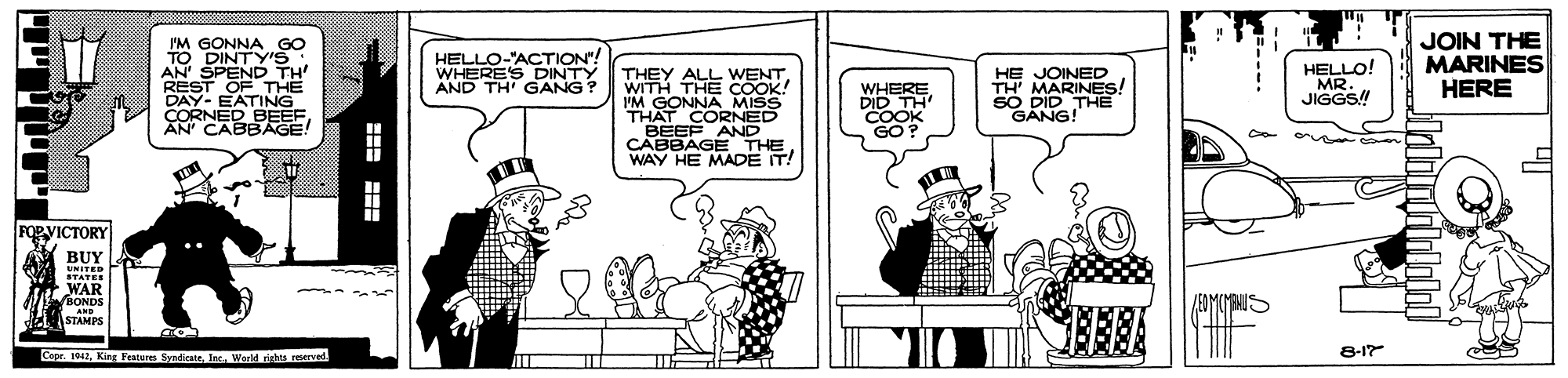 Conversation OCR: I'M GONNA GO TO DINTY'S AN' SPEND TH REST OF THE DAY- EATING CORNED BEEFAN CABBAGE! JOIN THE MARINES HERE HELLO-"ACTION"! WHERE'S DINTY AND TH' GANG? THEY ALL WENTWITH THE COOK! I'M GONNA MISS THAT CORNED BEEF AND CABBAGE THE WAY HE MADE IT! HE JOINED TH' MARINES! SO DID THE GANG! HELLO! MR. JIGGS! WHERE DID TH COOK GO? FOR VICTORY BUY UNITED STATER WAR VBONDS EDMCYANIS AND STAMPS Cope. 1942World rights reervel 8-1 I'M GONNA GO TO DINTY'S AN' SPEND TH REST OF THE DAY- EATING CORNED BEEFAN CABBAGE! JOIN THE MARINES HERE HELLO-"ACTION"! WHERE'S DINTY AND TH' GANG? THEY ALL WENTWITH THE COOK! I'M GONNA MISS THAT CORNED BEEF AND CABBAGE THE WAY HE MADE IT! HE JOINED TH' MARINES! SO DID THE GANG! HELLO! MR. JIGGS! WHERE DID TH COOK GO? FOR VICTORY BUY UNITED STATER WAR VBONDS EDMCYANIS AND STAMPS Cope. 1942King Features SyndicateWorld rights reervel 8-1