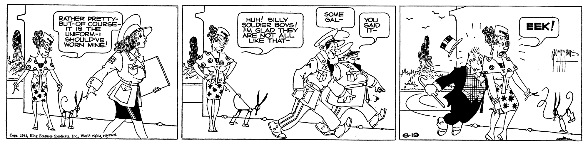 Conversation OCR: SOME GAL- RATHER PRETTY- BUT-OF COURSE- IT IS THE UNIFORM-I SHOULD'VE WORN MINEE! HUH! SILLY SOLDIER BÖYS! I'M GLAD THEY ARE NOT ALL LIKE THAT- YOU SAID IT- EEK! Mam Cope. 1942World rights reerved. 8-19 SOME GAL- RATHER PRETTY- BUT-OF COURSE- IT IS THE UNIFORM-I SHOULD'VE WORN MINEE! HUH! SILLY SOLDIER BÖYS! I'M GLAD THEY ARE NOT ALL LIKE THAT- YOU SAID IT- EEK! Mam Cope. 1942King Features SyndicateWorld rights reerved. 8-19