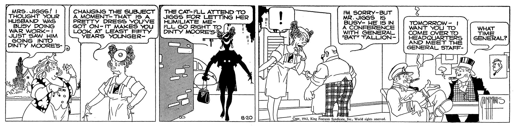 Fiction OCR: MRS. JIGGS! I THOUGHT YOUR HUSBAND WAS BUSY DOING WAR WORK-I JUST SAW HIM GOING INTO DINTY MOORE'S- CHANGING THE SUBJECT A MOMENT- THAT IS A PRETTY DRESS YOU'VE GOT ON-IT MAKES YOU LOOK AT LEAST FIFTY YEARS YOUNGER- THE CAT-PLL ATTEND TO JIGGS HUMILIATE ME- ILL GO RIGHT TO DINTY MOORE'S IM SORRY-BUT MR. JIGGS is BUSY- HE iS IN A CONFERENCE WITH GENERAL "BAT" TALLION- LETTING HER TOMORROW-I WANT YOLU TO COME OVER TO HEADQUARTERS AND MEET THE GENERAL STAFF- WHAT TIME GENERAL? 8-20 CaprWerld rights merved MRS. JIGGS! I THOUGHT YOUR HUSBAND WAS BUSY DOING WAR WORK-I JUST SAW HIM GOING INTO DINTY MOORE'S- CHANGING THE SUBJECT A MOMENT- THAT IS A PRETTY DRESS YOU'VE GOT ON-IT MAKES YOU LOOK AT LEAST FIFTY YEARS YOUNGER- THE CAT-PLL ATTEND TO JIGGS HUMILIATE ME- ILL GO RIGHT TO DINTY MOORE'S IM SORRY-BUT MR. JIGGS is BUSY- HE iS IN A CONFERENCE WITH GENERAL "BAT" TALLION- LETTING HER TOMORROW-I WANT YOLU TO COME OVER TO HEADQUARTERS AND MEET THE GENERAL STAFF- WHAT TIME GENERAL? 8-20 CaprKing Festures SyndicateWerld rights merved