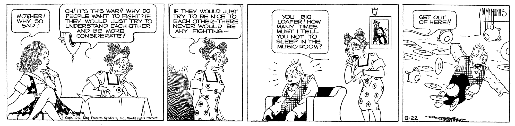 Cartoon OCR: (1OMCMANIUS OH! IT'S THIS WAR! WHY DO PEOPLE WANT TO FIGHT ?IF THEY WOULD JUST TRY TO UNDERSTAND EACH OTHER AND BE MORE CONSIDERATE/ IF THEY WOULD JUST TRY TO BE NICE TO EACH OTHER-THERE NEVER WOULD BE ANY FIGHTING- MOTHER/ WHY SO SAD? YOU BIG LOAFER! HOw MANY TIMES MUST I TELL YOU NOT TO SLEEP IN THE MUSIC-ROOM ? GET OUTOF HERE! King Festures Syndkatetec. World rights reerved. 8-22 (1OMCMANIUS OH! IT'S THIS WAR! WHY DO PEOPLE WANT TO FIGHT ?IF THEY WOULD JUST TRY TO UNDERSTAND EACH OTHER AND BE MORE CONSIDERATE/ IF THEY WOULD JUST TRY TO BE NICE TO EACH OTHER-THERE NEVER WOULD BE ANY FIGHTING- MOTHER/ WHY SO SAD? YOU BIG LOAFER! HOw MANY TIMES MUST I TELL YOU NOT TO SLEEP IN THE MUSIC-ROOM ? GET OUTOF HERE! King Festures Syndkatetec. World rights reerved. 8-22