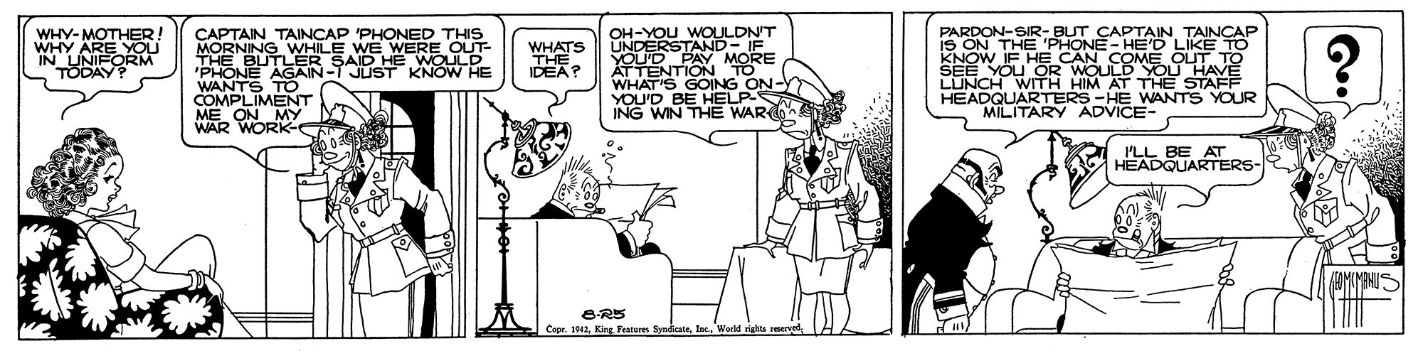 Cartoon OCR: WHY-MOTHER! WHY ARE YOU IN UNIFORM TODAY? PARDON-SIR- BUT CAPTAIN TAINCAP iS ON THE 'PHONE- HED LIKE TO KNOW IF HE CAN COME OUT TO SEE YOU OR WOULD YOU HAVE LUNCH WITH HIM AT THE STAFF HEADQUARTERS -HE WANTS YOUR MILITARY ADVICE- OH-YOU WOULDN'T UNDERSTAND- E CAPTAIN TAINCAP 'PHONED THIS MORNING WHILE WE WERE OUT- THE BUTLER SAID HE WOULD 'PHONE AGAIN-T JUST KNOW HE WANTS TO COMPLIMENT ME ON MY WAR WORK WHATS THE IDEA? YOU'D PA ATTENTION TO WHAT'S GOING ON-Y YOU'D BE HELP- ING WIN THE WAR I'LL BE . HEADQUARTERS Cope. 1942Warld rights reerve WHY-MOTHER! WHY ARE YOU IN UNIFORM TODAY? PARDON-SIR- BUT CAPTAIN TAINCAP iS ON THE 'PHONE- HED LIKE TO KNOW IF HE CAN COME OUT TO SEE YOU OR WOULD YOU HAVE LUNCH WITH HIM AT THE STAFF HEADQUARTERS -HE WANTS YOUR MILITARY ADVICE- OH-YOU WOULDN'T UNDERSTAND- E CAPTAIN TAINCAP 'PHONED THIS MORNING WHILE WE WERE OUT- THE BUTLER SAID HE WOULD 'PHONE AGAIN-T JUST KNOW HE WANTS TO COMPLIMENT ME ON MY WAR WORK WHATS THE IDEA? YOU'D PA ATTENTION TO WHAT'S GOING ON-Y YOU'D BE HELP- ING WIN THE WAR I'LL BE . HEADQUARTERS Cope. 1942King Features SyndicateWarld rights reerve
