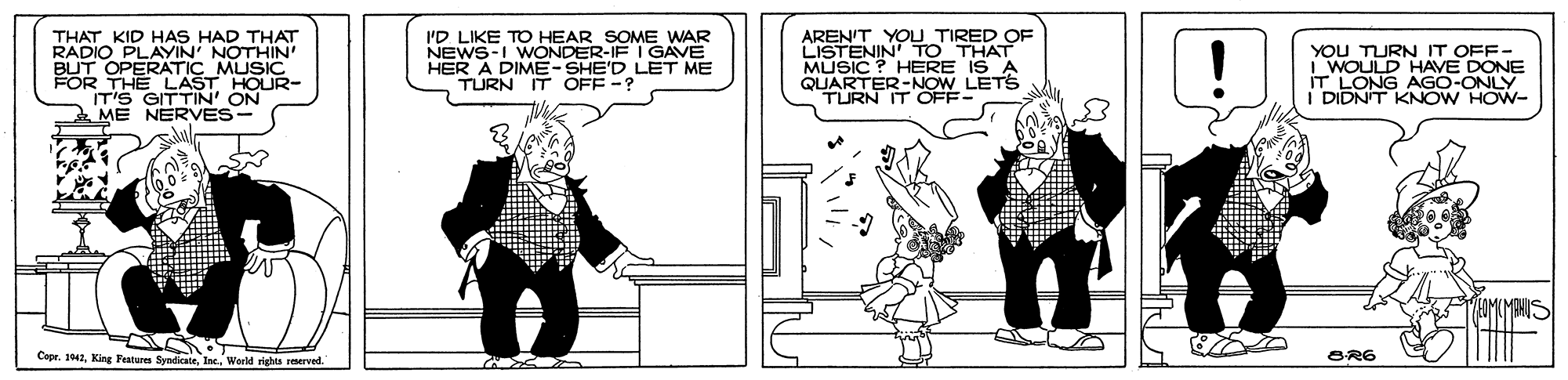 Comic book OCR: AREN'T TO THA THAT KID HAS HAD THAT RADIO PLAYIN' NOTHIN BUT OPERATIC MUSIC FOR THE LAST HOUR- IT'S GITTIN' ON ME NERVES- I'D LIKE TO HEAR SOME WAR NEWS-I WONDER-IF I GAVE HER A DIME-SHE'D LET ME TURN IT OFF -? YOU TIRED OF MUSIC ? HERE IS A QUARTER-NOW LETS TURN IT OFF- YOU TURN IT OFF- i WOULD HAVE DONE IT LONG AGO-ONLY DIDNT KNOW HOW- Copr. 141Inc. Werld rights reserved. BR6 AREN'T TO THA THAT KID HAS HAD THAT RADIO PLAYIN' NOTHIN BUT OPERATIC MUSIC FOR THE LAST HOUR- IT'S GITTIN' ON ME NERVES- I'D LIKE TO HEAR SOME WAR NEWS-I WONDER-IF I GAVE HER A DIME-SHE'D LET ME TURN IT OFF -? YOU TIRED OF MUSIC ? HERE IS A QUARTER-NOW LETS TURN IT OFF- YOU TURN IT OFF- i WOULD HAVE DONE IT LONG AGO-ONLY DIDNT KNOW HOW- Copr. 141King Features SyndicateInc. Werld rights reserved. BR6