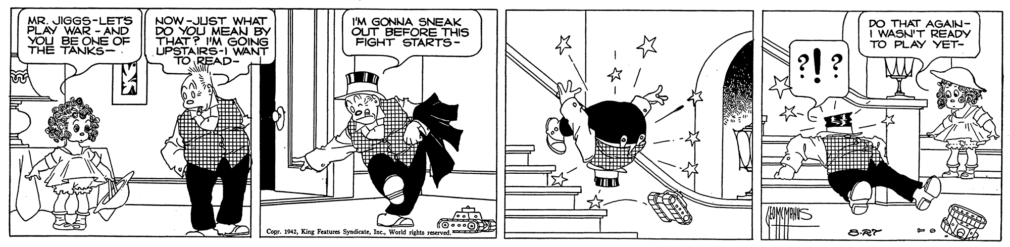 Artwork OCR: MR. JIGGS-LETS PLAY WAR - AND YOU BE ONE OF NOW -JUST WHAT AU MEAN BY I'M GOING UPSTAIRS-I WANT TO READ- I'M GONNA SNEAK OUT BEFORE THIS FIGHT STARTS- DO I WASN'T READY TO PLAY YET- AGAIN- THE TANKS- ?!? CeprWorld rights reserved. 8-R MR. JIGGS-LETS PLAY WAR - AND YOU BE ONE OF NOW -JUST WHAT AU MEAN BY I'M GOING UPSTAIRS-I WANT TO READ- I'M GONNA SNEAK OUT BEFORE THIS FIGHT STARTS- DO I WASN'T READY TO PLAY YET- AGAIN- THE TANKS- ?!? CeprKing Features SyndicateWorld rights reserved. 8-R