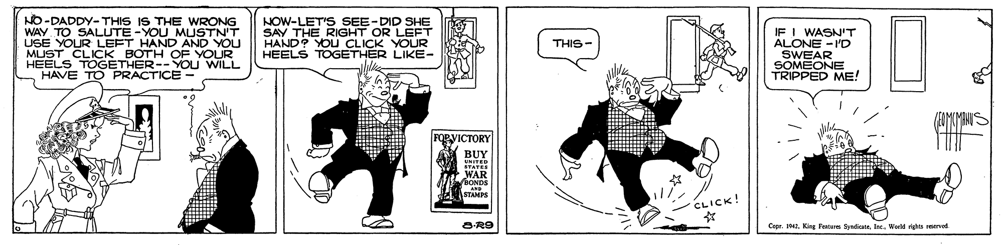 Drawing OCR: NO-DADDY- THIS IS THE WRONG WAY TO SALUTE -YOU MUSTN'T USE YOUR LEFT HAND AND YOU MUST CLICK BOTH HEELS TOGETHER--YOu HAVE TO PRACTICE NOW-LET'S SEE-DID SHE SAY THE RIGHT OR LEFT HAND? YOU CLICK YOUR HEELS TOGETHER LIKE- IF I WASN'T ALONE - 'D SWEAR SOMEONE TRIPPED ME! THIS- YOUK OPVICTORY BUY UNITED STATER WAR 7BONDS STAMDE CLICK! OR9 Copr. 142Inc. Werld rights reserved NO-DADDY- THIS IS THE WRONG WAY TO SALUTE -YOU MUSTN'T USE YOUR LEFT HAND AND YOU MUST CLICK BOTH HEELS TOGETHER--YOu HAVE TO PRACTICE NOW-LET'S SEE-DID SHE SAY THE RIGHT OR LEFT HAND? YOU CLICK YOUR HEELS TOGETHER LIKE- IF I WASN'T ALONE - 'D SWEAR SOMEONE TRIPPED ME! THIS- YOUK OPVICTORY BUY UNITED STATER WAR 7BONDS STAMDE CLICK! OR9 Copr. 142King Festurm SyndicateInc. Werld rights reserved