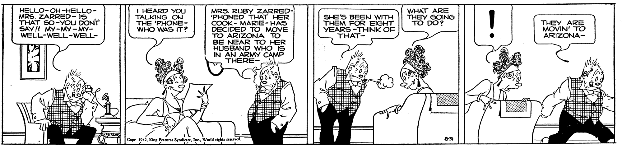 Black-and-white OCR: MRS. RUBY ZARRED- PHONED THAT HER COOK - MARIE-HAS DECIDED TO MOVE TO ARIZONA TO BE NEAR TO HER HUSBAND WHO IS IN AN ARMY CAMP THERE- HELLO-OH-HELLO- MRS. ZARRED- IS THAT SO-YOU DONT SAY!! MY-MY-MY- WELL-WELL-WELL- I HEARD YOU TALKING ON THE 'PHONE- WHO WAS IT? SHE'S BEEN WITH THEM FOR EIGHT YEARS -THINK OF THAT- WHAT ARE THEY GOING TO DO? THEY ARE MOVIN TO ARIZONA- 1942Inc. World righta reserved. MRS. RUBY ZARRED- PHONED THAT HER COOK - MARIE-HAS DECIDED TO MOVE TO ARIZONA TO BE NEAR TO HER HUSBAND WHO IS IN AN ARMY CAMP THERE- HELLO-OH-HELLO- MRS. ZARRED- IS THAT SO-YOU DONT SAY!! MY-MY-MY- WELL-WELL-WELL- I HEARD YOU TALKING ON THE 'PHONE- WHO WAS IT? SHE'S BEEN WITH THEM FOR EIGHT YEARS -THINK OF THAT- WHAT ARE THEY GOING TO DO? THEY ARE MOVIN TO ARIZONA- 1942King Features SyndicatrInc. World righta reserved.