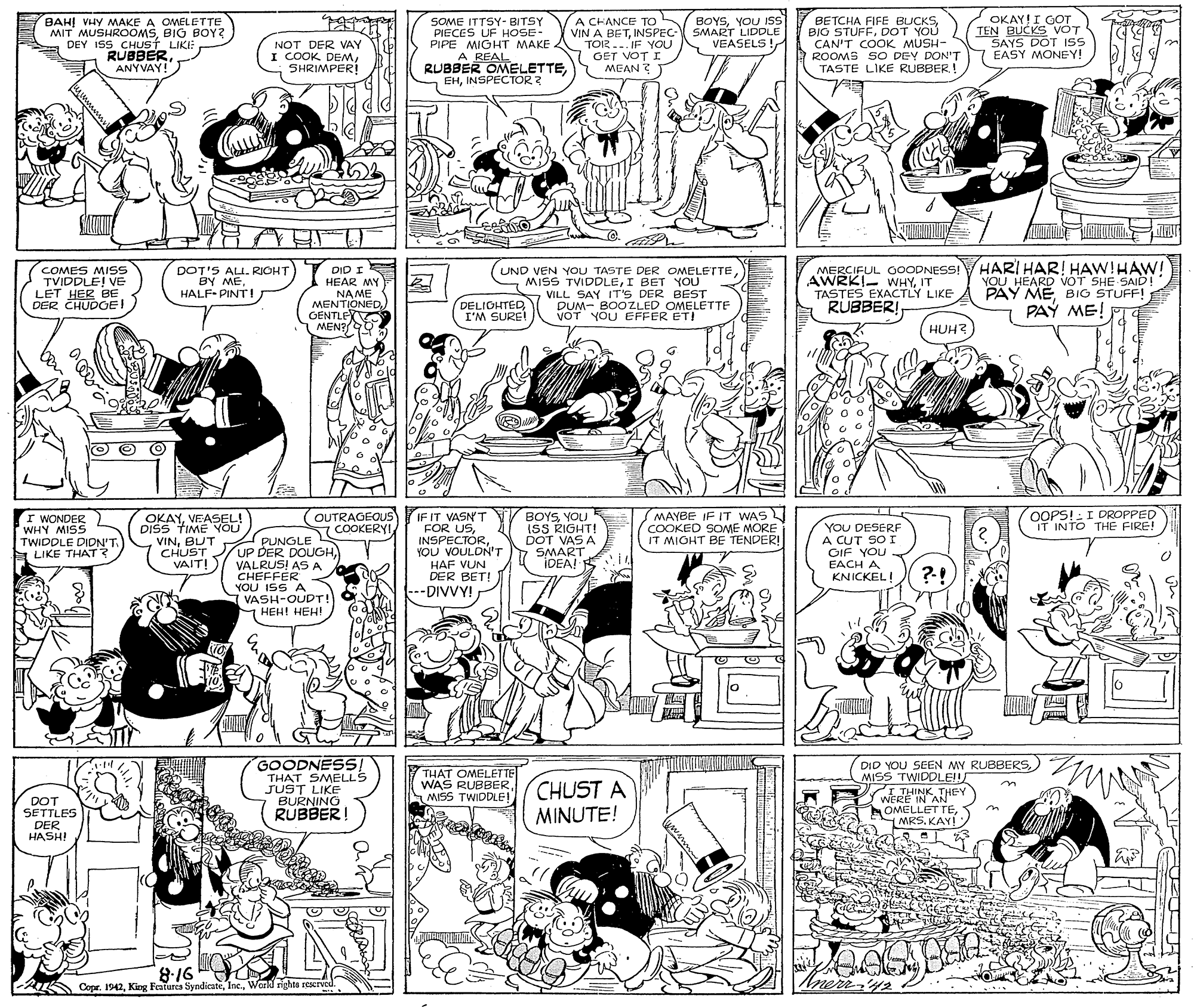 Monochrome OCR: BAH! VHY MAKE A OWELETTE MIT MUSHROOMSBIG BOY? DEY 15S CHST LIKI: RUBBERANYVAY! NOT DER VAY I COOK DEMSHRIMPER! SOME ITTSY- BITSY PIECES UF HOSE- PIPE MIGHT MAKE. A CHANCE TO VIN A BETINSPEC TOR... IF YOU GET VOT I MEAN BOYSYOU ISS SMART LIDDLE VEASELS! BETCHA FIFE BUCKSDOT YOU CAN'T COOK MUSH- ROOMS 5O DEY DON'T TASTE LIKE RUBBER! OKAY!I GOT TEN BUCKS VOT SAYS DOT IS EASY MONEY! RUBBER OMELETTEINSPECTOR ? ? HARI HAR! HAW!HAW! YOU HEARD VOT SHE SAID! PAY MEBIG STUFF! PAY ME! COMES MISS TVIDDLE! VE LET HER BE DER CHUDOEI DOT'S ALL. RIOHT BY ME. HALF- PINT! NA ME MENTIONED. X DID I HEAR MY UND VEN YOU TASTE DER OMELETTEI BET YOU VILL SAY IT'S DER BEST DUM- BOOZLED OMELETTE VOT YOU EFFER ET! MERCIFUL 0OODNESS! AWRKI- WHYIT TASTES EXACTLY LIKE RUBBER! GENTLE MEN? DELIOHTEDI'M SURE! HUH? MAYBE IF IT WAS COOKED SOME MORE IT MIGHT BE TENDER! OOPS!:I DROPPED IT INTO THE FIRE! I WONDER WHY MISS TWIDDLE DIDN'T E LIKE THAT? OKAYVEASEL! DISS TIME YOU VINBUT CHUST VAIT! OUTRAGEOUS IF IT VASN'T "FOR USYOU VOULDN'T HAF VUN DER BET! ---DIVVY! BOYSYOU ISS RIGHT! DOT VAS A SMART IDEA! EI4 YOU DESERF A CUT SO I GIF YOU EACH A COOKERYI PUNGLE UP DER DOUGH VALRUS! ASA CHEFFER YOU ISS A VASH-OUDT! HEH! HEH! KNICKEL! GOODNESS! THAT SMELLS JUST LIKE BURNING RUBBER! DID YOU SEEN MY RUBBERSMISS TWIDDLE! I THINK THEY OMELLET TEKAY! THAT OMELET TE WAS RUBBER. CHUST A MISS TWIDDLE! DOT SETTLES DER HASHI MINUTE! 8.16 Copr. 1942Werld righte reerved. Inerr-42 BAH! VHY MAKE A OWELETTE MIT MUSHROOMSBIG BOY? DEY 15S CHST LIKI: RUBBERANYVAY! NOT DER VAY I COOK DEMSHRIMPER! SOME ITTSY- BITSY PIECES UF HOSE- PIPE MIGHT MAKE. A CHANCE TO VIN A BETINSPEC TOR... IF YOU GET VOT I MEAN BOYSYOU ISS SMART LIDDLE VEASELS! BETCHA FIFE BUCKSBIG STUFFDOT YOU CAN'T COOK MUSH- ROOMS 5O DEY DON'T TASTE LIKE RUBBER! OKAY!I GOT TEN BUCKS VOT SAYS DOT IS EASY MONEY! RUBBER OMELETTEINSPECTOR ? ? HARI HAR! HAW!HAW! YOU HEARD VOT SHE SAID! PAY MEBIG STUFF! PAY ME! COMES MISS TVIDDLE! VE LET HER BE DER CHUDOEI DOT'S ALL. RIOHT BY ME. HALF- PINT! NA ME MENTIONED. X DID I HEAR MY UND VEN YOU TASTE DER OMELETTEMISS TVIDDLEI BET YOU VILL SAY IT'S DER BEST DUM- BOOZLED OMELETTE VOT YOU EFFER ET! MERCIFUL 0OODNESS! AWRKI- WHYIT TASTES EXACTLY LIKE RUBBER! GENTLE MEN? DELIOHTEDI'M SURE! HUH? MAYBE IF IT WAS COOKED SOME MORE IT MIGHT BE TENDER! OOPS!:I DROPPED IT INTO THE FIRE! I WONDER WHY MISS TWIDDLE DIDN'T E LIKE THAT? OKAYVEASEL! DISS TIME YOU VINBUT CHUST VAIT! OUTRAGEOUS IF IT VASN'T "FOR USYOU VOULDN'T HAF VUN DER BET! ---DIVVY! BOYSYOU ISS RIGHT! DOT VAS A SMART IDEA! EI4 YOU DESERF A CUT SO I GIF YOU EACH A COOKERYI PUNGLE UP DER DOUGH VALRUS! ASA CHEFFER YOU ISS A VASH-OUDT! HEH! HEH! KNICKEL! GOODNESS! THAT SMELLS JUST LIKE BURNING RUBBER! DID YOU SEEN MY RUBBERSMISS TWIDDLE! I THINK THEY OMELLET TEKAY! THAT OMELET TE WAS RUBBER. CHUST A MISS TWIDDLE! DOT SETTLES DER HASHI MINUTE! 8.16 Copr. 1942King Featurea SyndicateWerld righte reerved. Inerr-42