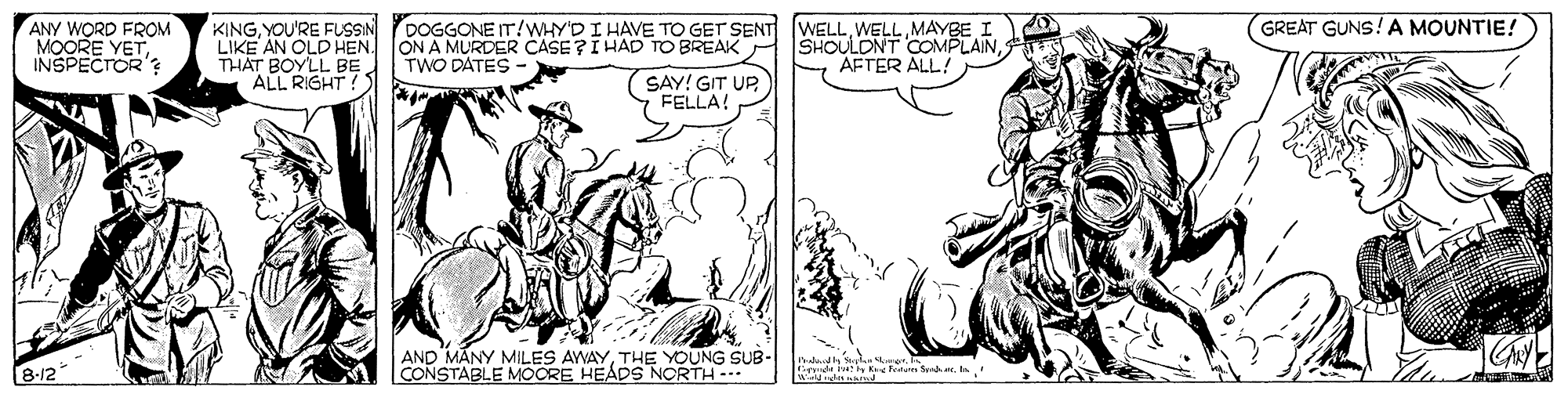 Comic book OCR: GREAT GUNS! A MOUNTIE! ANY WORD FROM MOORE YET INSPECTOR'? KINGYOU'RE FUSSIN YDOGGONE IT/WHY'D I HAVE TO GET SENT LIKE AN OLD HEN. THAT BOYLL BE ALL RIGHT! ON A MURDER CASE?I HAD TO BREAK TWO DATES WELLWELL MAYBE I SHOULDNT COMPLAINAFTER ALL! SAY! GIT UP FELLA! AND MANY MILES AWAYTHE YOUNG SUB- CONSTABLE MOCRE HEÁDS NORTH- 8-/2 GREAT GUNS! A MOUNTIE! ANY WORD FROM MOORE YET INSPECTOR'? KINGYOU'RE FUSSIN YDOGGONE IT/WHY'D I HAVE TO GET SENT LIKE AN OLD HEN. THAT BOYLL BE ALL RIGHT! ON A MURDER CASE?I HAD TO BREAK TWO DATES WELLWELL MAYBE I SHOULDNT COMPLAINAFTER ALL! SAY! GIT UP FELLA! AND MANY MILES AWAYTHE YOUNG SUB- CONSTABLE MOCRE HEÁDS NORTH- 8-/2