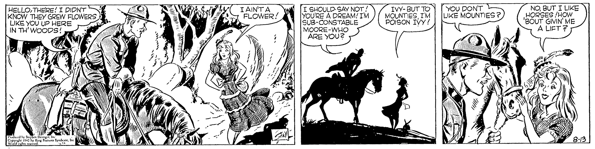 Illustration OCR: YOU DON'T LIKE MOUNTIES? HELLOTHERE!I DIDNT KNOW THEY GREW FLOWERS LIKE YOU UP HERE IN TH'WOODS: I SHOULD SAY NOT! YOU'RE A DREAM! IM SUB-CONSTABLE MOORE-WHOO ARE YOU? Y I AIN'TA A FLOWER! IVY- BUT TO MOUNTIESIM POISON IVY! NOBUT I LIKE HORSES !HOw 'BOUT GIVIN' ME A LIET ? 8-13 WaldcmNKI YOU DON'T LIKE MOUNTIES? HELLOTHERE!I DIDNT KNOW THEY GREW FLOWERS LIKE YOU UP HERE IN TH'WOODS: I SHOULD SAY NOT! YOU'RE A DREAM! IM SUB-CONSTABLE MOORE-WHOO ARE YOU? Y I AIN'TA A FLOWER! IVY- BUT TO MOUNTIESIM POISON IVY! NOBUT I LIKE HORSES !HOw 'BOUT GIVIN' ME A LIET ? 8-13 WaldcmNKI