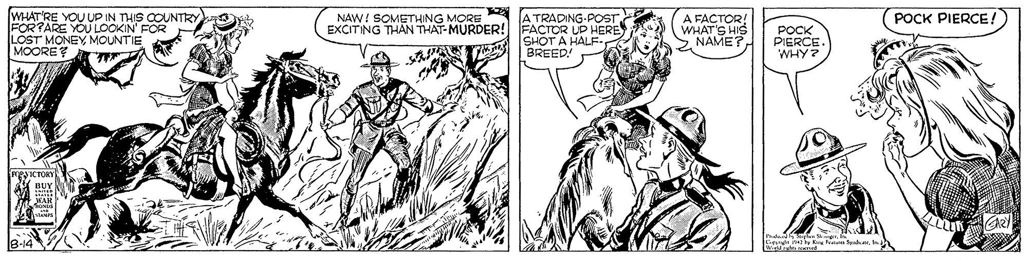 Font OCR: WHAT'RE YOU UP IN THIS COUNTRY FOR?ARE YOU LOOKIN' FOR LOST MONEYMOUNTIE MOORE? NAW! SOMETHING MORE EXCITING THAN THAT-MURDER! POCK PIERCE! A TRADING-POST. FACTOR UP HERE SHOT A HALFBREED! A FACTOR! WHAT'S HIS > NAME? POCK PIERCE. WHY? PSICTORY w Spa. WHAT'RE YOU UP IN THIS COUNTRY FOR?ARE YOU LOOKIN' FOR LOST MONEYMOUNTIE MOORE? NAW! SOMETHING MORE EXCITING THAN THAT-MURDER! POCK PIERCE! A TRADING-POST. FACTOR UP HERE SHOT A HALFBREED! A FACTOR! WHAT'S HIS > NAME? POCK PIERCE. WHY? PSICTORY w Spa.