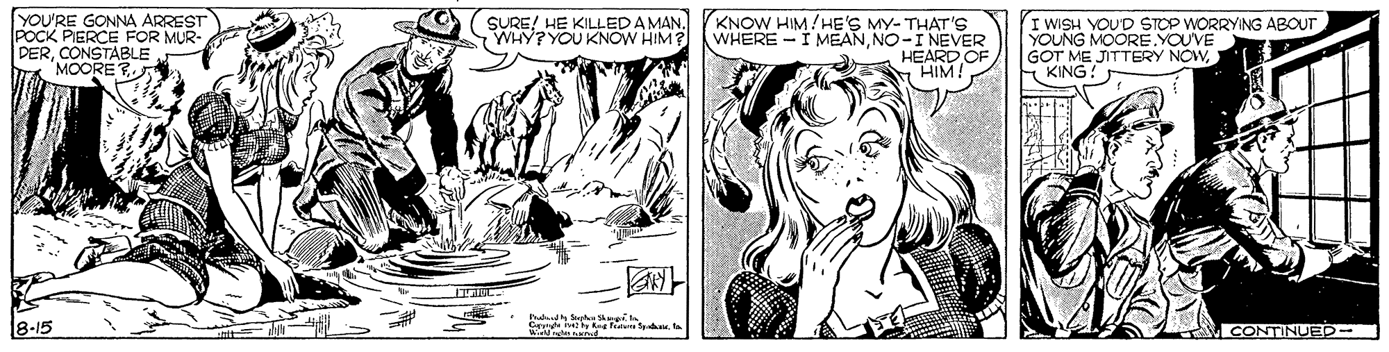 Art OCR: YOU'RE GONNA ARREST POCK PIERCE FOR MUR- DERMOORE E SURE! HE KILLEDAMAN. WHY? YOU KNOW HIM? KNOW HIM/HE'S MY- THAT'S WHERE -I MEANNO-I NEVER HEARD OF HIM! I WISH VOU'D STOP WORRYING ABOUT YOUNG MOORE YOU'VE GOT ME JITTERY NOWE KING! udh Sh e 8-15 IVCONTINUED- YOU'RE GONNA ARREST POCK PIERCE FOR MUR- DERMOORE E SURE! HE KILLEDAMAN. WHY? YOU KNOW HIM? KNOW HIM/HE'S MY- THAT'S WHERE -I MEANNO-I NEVER HEARD OF HIM! I WISH VOU'D STOP WORRYING ABOUT YOUNG MOORE YOU'VE GOT ME JITTERY NOWE KING! udh Sh e 8-15 IVCONTINUED-