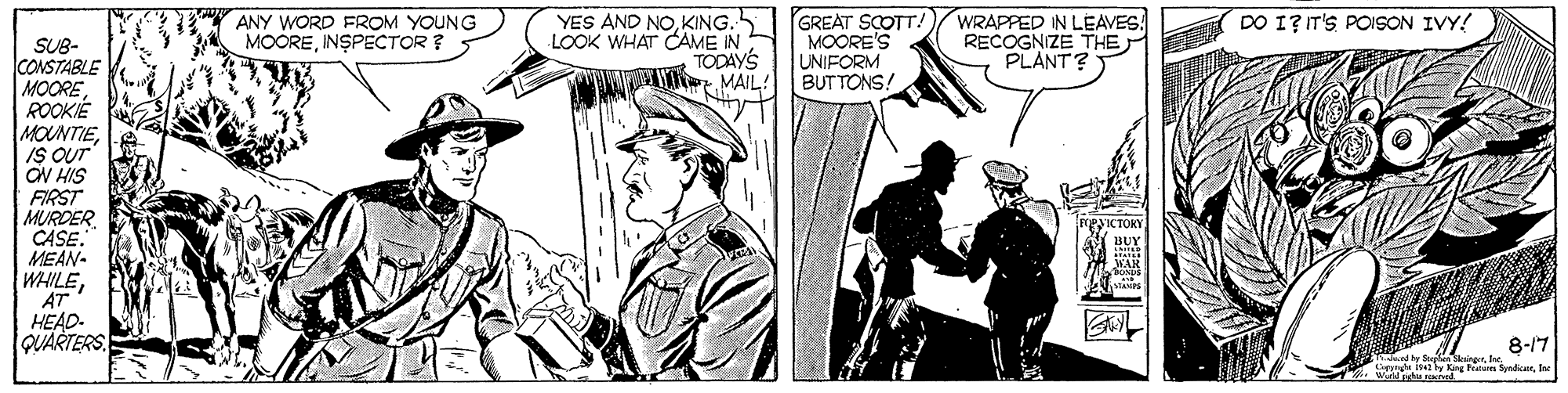 Line OCR: ANY WORD FROM YOUNG MOOREINSPECTOR ? YES AND NOKING. LOOK WHAT CAME IN TODAYS W MAIL! GREAT SCOTT! MOORE'S UNIFORM BUTTONS. WRAPPED IN LEAVES: RECOGNIZE THE PLANT? DO I? IT'S POISON IVY! SUB- CONSTABLE MOORE ROOKIE MOUNTIEIS OUT ON HIS FIRST MURDER CASE. MEAN- WHILEAT HEAD- QUARTERS 8-17 ANY WORD FROM YOUNG MOOREINSPECTOR ? YES AND NOKING. LOOK WHAT CAME IN TODAYS W MAIL! GREAT SCOTT! MOORE'S UNIFORM BUTTONS. WRAPPED IN LEAVES: RECOGNIZE THE PLANT? DO I? IT'S POISON IVY! SUB- CONSTABLE MOORE ROOKIE MOUNTIEIS OUT ON HIS FIRST MURDER CASE. MEAN- WHILEAT HEAD- QUARTERS 8-17