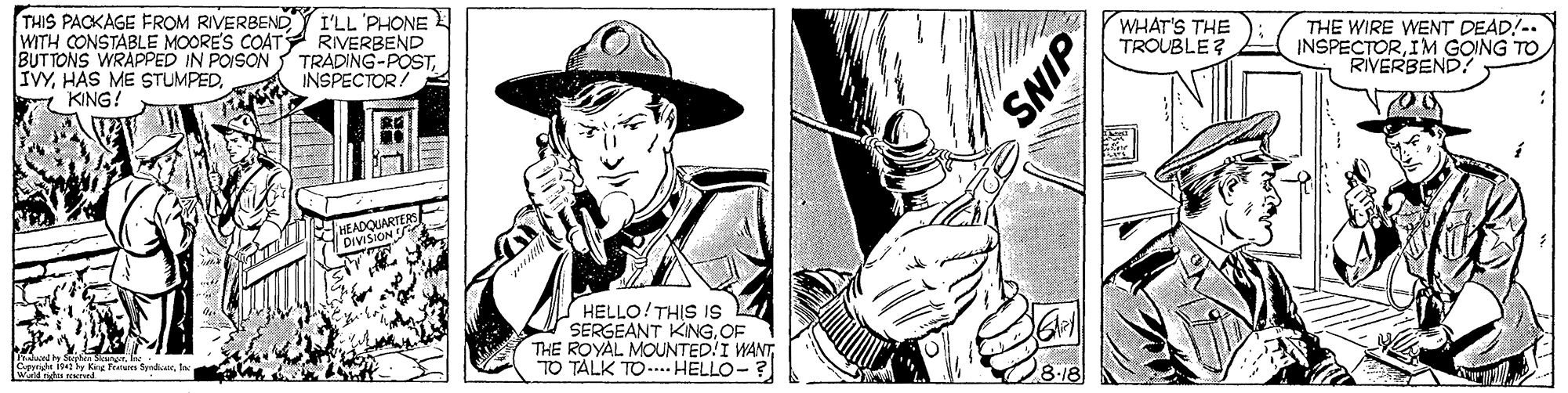 Line OCR: THIS PACKAGE FROM RIVERBENDY I'LL 'PHONE WITH CONSTABLE MOORE'S COATY RIVERBEND BUTTONS WRAPPED IN POISON IVYKING! WHAT'S THE TROUBLE? THE WIRE WENT DEAD!-. INSPECTORIM GOING TO RIVERBEND TRADING-POSTINSPECTOR HEADQUARTERS DIVISION HELLO!THIS IS SERGEANT KINGOF THE ROYAL MOUNTED!I WANTTO TALK TO... HELLO- Tet King tu fderSNIP THIS PACKAGE FROM RIVERBENDY I'LL 'PHONE WITH CONSTABLE MOORE'S COATY RIVERBEND BUTTONS WRAPPED IN POISON IVYHÁS ME STUMPEDKING! WHAT'S THE TROUBLE? THE WIRE WENT DEAD!-. INSPECTORIM GOING TO RIVERBEND TRADING-POSTINSPECTOR HEADQUARTERS DIVISION HELLO!THIS IS SERGEANT KINGOF THE ROYAL MOUNTED!I WANTTO TALK TO... HELLO- Tet King tu fder