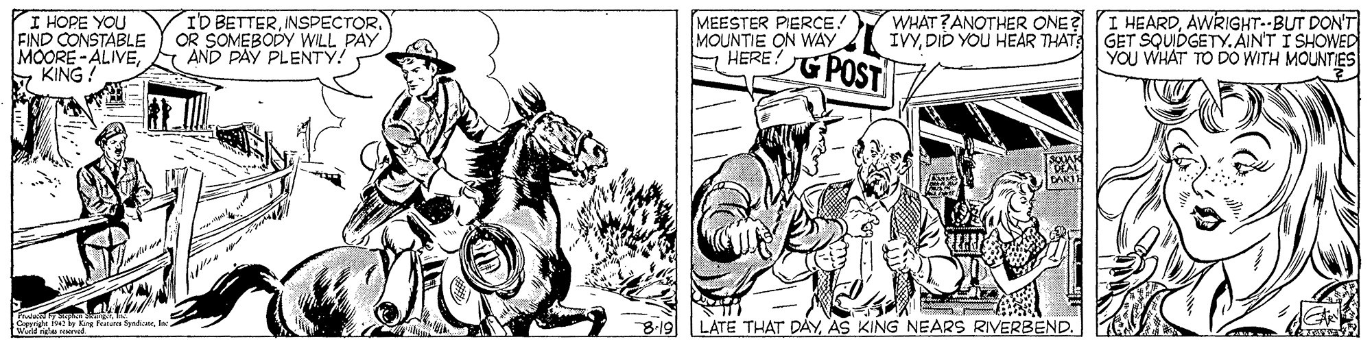 Line OCR: I HOPE YOU FIND CONSTABLE MOORE- ALIVEy KING? ID BETTEROR SOMEBODY WILL PAY AND PAY PLENTY! WHAT?ANOTHER ONE? I HEARDAWRIGHT--BUT DON'T IVYDID YOU HEAR THAT MEESTER PIERCE! MOUNTIE ON WAY E HERE! G POST GET SQUIDGETY.AIN'T I SHOWED YOU WHAT TO DO WITH MOUNTIES DAKIH LATE THAT D?YAS KING NEARS RIVERBEND. I HOPE YOU FIND CONSTABLE MOORE- ALIVEy KING? ID BETTEROR SOMEBODY WILL PAY AND PAY PLENTY! WHAT?ANOTHER ONE? I HEARDAWRIGHT--BUT DON'T IVYDID YOU HEAR THAT MEESTER PIERCE! MOUNTIE ON WAY E HERE! G POST GET SQUIDGETY.AIN'T I SHOWED YOU WHAT TO DO WITH MOUNTIES DAKIH LATE THAT D?YAS KING NEARS RIVERBEND.