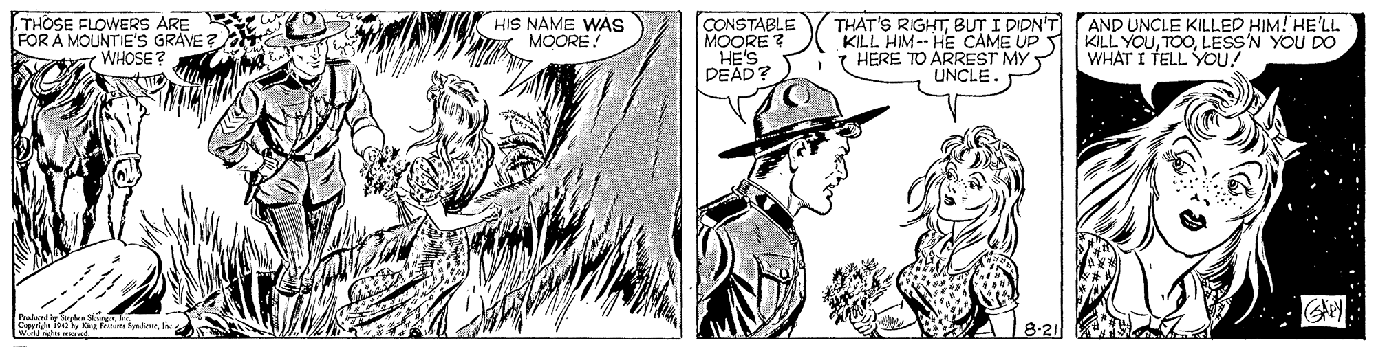 Line OCR: THOSE FLOWERS ARE FOR Å MOUNTIE'S GRAVE? T WHOSE? HIS NAME WÁS MOORE! CONSTABLE MOORE ? HE'S DEAD? THAT'S RIGHTBUT I DIDN'T KILL HIM-- HE CAME UP HERE TO ARREST MY UNCLE. AND UNCLE KILLED HIM! HE'LL KILL YOULESS'N YOU DO WHAT I TELL YOU! Palandy Taglus S Corpriht 1542 by Kng fn SyeurWirld rights ored 8-21 THOSE FLOWERS ARE FOR Å MOUNTIE'S GRAVE? T WHOSE? HIS NAME WÁS MOORE! CONSTABLE MOORE ? HE'S DEAD? THAT'S RIGHTBUT I DIDN'T KILL HIM-- HE CAME UP HERE TO ARREST MY UNCLE. AND UNCLE KILLED HIM! HE'LL KILL YOULESS'N YOU DO WHAT I TELL YOU! Palandy Taglus S Corpriht 1542 by Kng fn SyeurWirld rights ored 8-21