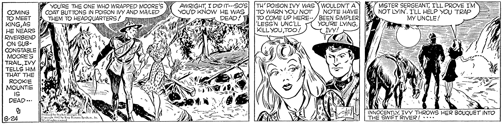 Font OCR: YOU'RE THE ONE WHO WRAPPED MOORE'S COAT BUTTONS IN POISON IVY AND MAILED THEM TO HEADQUARTERS! AE AWRIGHTI DID IT-..SO'S YOU'D KNOW HE WAS DEAD! TH'POISON IVY WAS WOULDN'T A TO WARN YOU NOT TO COME UP HERE/BEEN SIMPLER 'LESS'N UNC'LL KILL YOUTOO! MISTER SERGEANTI'LL PROVE I'M NOT LYIN'. I'LL HELP YOU TRAP MY UNCLE! NOTE HAVE COMING TO MEET KINGAS HE NEARS RIVERBEND ON SUB- CONSTABLE MOORES TRAILIVY TELLS HIM THAT THE YOU'RE LYINGIVY! ROOKIE MOUNTIE IS DEAD.. INNOCENTLYIVY THROWS HER BOUQUET INTO THE SWIFT RIVER! ... 8-24 YOU'RE THE ONE WHO WRAPPED MOORE'S COAT BUTTONS IN POISON IVY AND MAILED THEM TO HEADQUARTERS! AE AWRIGHTI DID IT-..SO'S YOU'D KNOW HE WAS DEAD! TH'POISON IVY WAS WOULDN'T A TO WARN YOU NOT TO COME UP HERE/BEEN SIMPLER 'LESS'N UNC'LL KILL YOUTOO! MISTER SERGEANTI'LL PROVE I'M NOT LYIN'. I'LL HELP YOU TRAP MY UNCLE! NOTE HAVE COMING TO MEET KINGAS HE NEARS RIVERBEND ON SUB- CONSTABLE MOORES TRAILIVY TELLS HIM THAT THE YOU'RE LYINGIVY! ROOKIE MOUNTIE IS DEAD.. INNOCENTLYIVY THROWS HER BOUQUET INTO THE SWIFT RIVER! ... 8-24