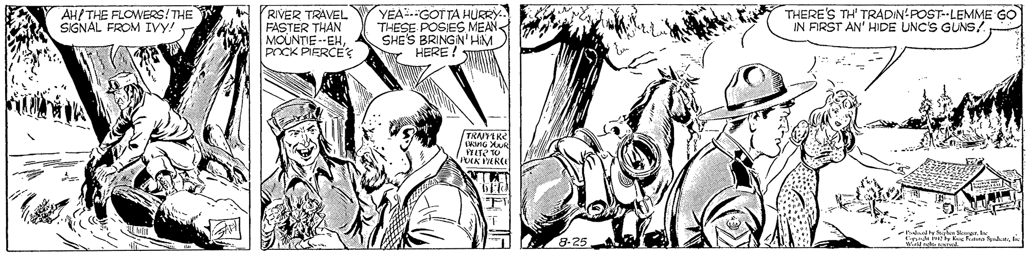 Black-and-white OCR: AH/THE FLOWERS!THE SIGNAL FROM IVy! RIVER TRAVEL FASTER THAN MOUNTIE --EHPOCK PIERCE? YEA.GOTTA HÜRRY. THESE POSIES MEAN SHE'S BRINGIN' HIM HERE! THERE'S TH' TRADIN-POST--LEMME GO IN FIRST AN' HIDE UNC'S GUNS! TRAIYEKE KinG XR PFLTE TO FT snda iay Ke Feura Sydut 8-25 AH/THE FLOWERS!THE SIGNAL FROM IVy! RIVER TRAVEL FASTER THAN MOUNTIE --EHPOCK PIERCE? YEA.GOTTA HÜRRY. THESE POSIES MEAN SHE'S BRINGIN' HIM HERE! THERE'S TH' TRADIN-POST--LEMME GO IN FIRST AN' HIDE UNC'S GUNS! TRAIYEKE KinG XR PFLTE TO FT snda iay Ke Feura Sydut 8-25