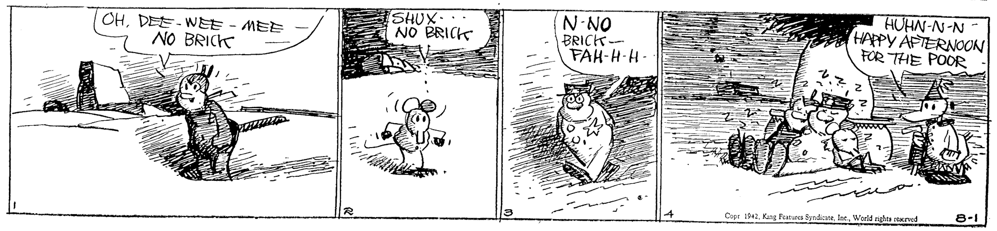 Parallel OCR: OHDEE- WEE - MEE NO BRICK SHUX . NO BRICK N-NO BRICK- FAH-H-H- HUHN-N-N HAPPY APTERNOON FOR THE POOR 4 Copr 1942World nights etaned 8-1 OHDEE- WEE - MEE NO BRICK SHUX . NO BRICK N-NO BRICK- FAH-H-H- HUHN-N-N HAPPY APTERNOON FOR THE POOR 4 Copr 1942Kung Features SyndicateWorld nights etaned 8-1