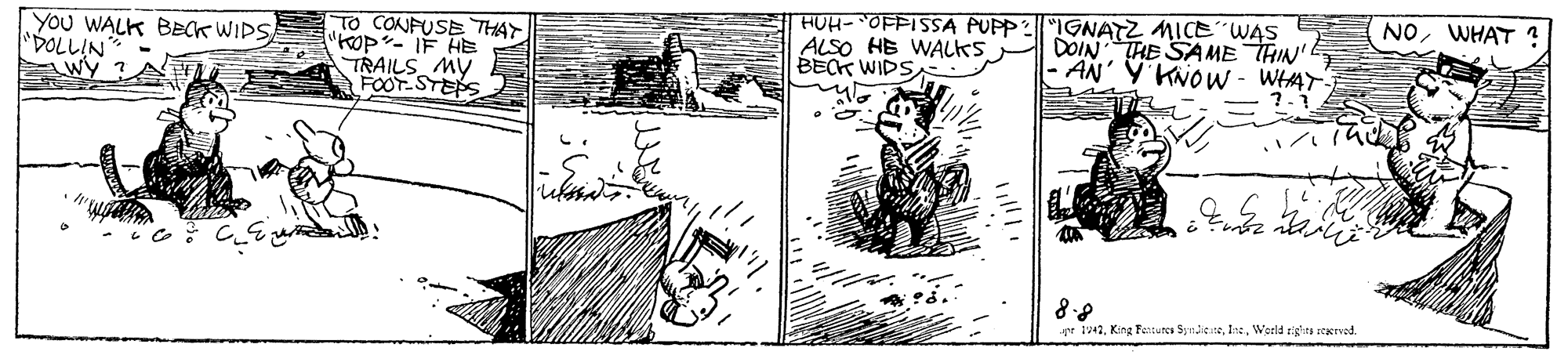 Illustration OCR: NOWHAT YOU WALK BECK WIDS "DOLLIN Wy TO CONFUSE THAY "hOp- IF HE TRAILS MY FOOT-STEPS HUH- `OFPISSA PUPP2IGNATZ MICE"WAS ALSO HE WALKS BECK WIDS DOIN THE SA ME THIN - AN' Y KNOW - WHAT upt t42Weeld righits sterved. NOWHAT YOU WALK BECK WIDS "DOLLIN Wy TO CONFUSE THAY "hOp- IF HE TRAILS MY FOOT-STEPS HUH- `OFPISSA PUPP2IGNATZ MICE"WAS ALSO HE WALKS BECK WIDS DOIN THE SA ME THIN - AN' Y KNOW - WHAT upt t42King Fenturcs Syndie teWeeld righits sterved.