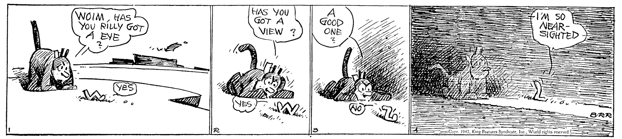Parallel OCR: WOIMHAS YOU RILLY GOT A EYE HAS YOU GOT A VIEW ? os WI NEAR- GOOD ONE SIGHTED VES B-RR 1942World rights reved WOIMHAS YOU RILLY GOT A EYE HAS YOU GOT A VIEW ? os WI NEAR- GOOD ONE SIGHTED VES B-RR 1942King Features SyndicateWorld rights reved