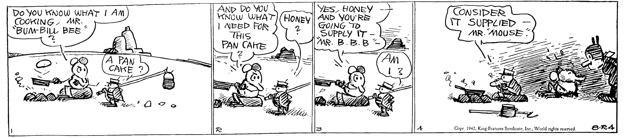 Line OCR: Do YOU KNOW WHAT I AM COOKINGMR. "BUM-BILL BBE AND DO YOU KNOW WHAT(HONEY I NEED FOR THIS PAN CAKE YESHONEY AND YOU'RE GOING TO SUPPLY IT MR. B.B. B CONSIDER IT SUPPLIED MR. MOUSE AM A PAN CAKE Copr 1942World rights reserved. 8-R4 Do YOU KNOW WHAT I AM COOKINGMR. "BUM-BILL BBE AND DO YOU KNOW WHAT(HONEY I NEED FOR THIS PAN CAKE YESHONEY AND YOU'RE GOING TO SUPPLY IT MR. B.B. B CONSIDER IT SUPPLIED MR. MOUSE AM A PAN CAKE Copr 1942King Peatures SyndicateWorld rights reserved. 8-R4
