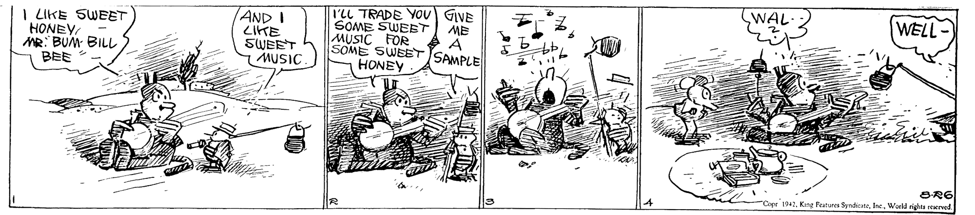 Drawing OCR: WAL I'LL TRADE YOU GIVE SOME SWEET MUSIC FOR WELL- I LIKE SWEET HONEY MR: BUM BILL BEE AND I LIKE SWEET MUSIC ME SOME SWEET SAMPLE HONEY BR6 Copr 1942World rights reserved WAL I'LL TRADE YOU GIVE SOME SWEET MUSIC FOR WELL- I LIKE SWEET HONEY MR: BUM BILL BEE AND I LIKE SWEET MUSIC ME SOME SWEET SAMPLE HONEY BR6 Copr 1942King Peatures SyndicateWorld rights reserved