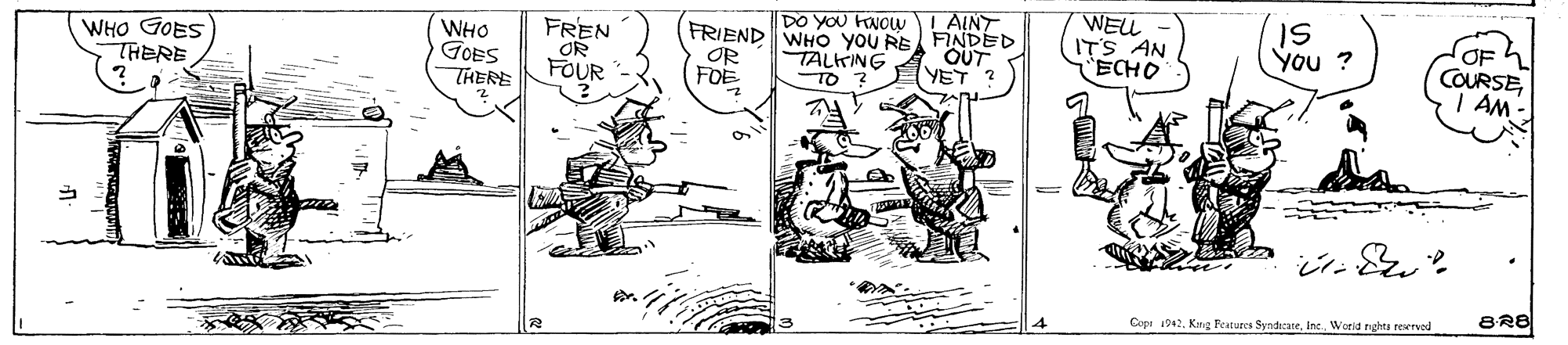 Fictional character OCR: WELL ITS AN ECHO L AINT WHO GOES THERE WHO GOES THERE FREN OR DO YOU KNOW FRIEND WHO you RE FINDED TALKING TO 2 OUT YET IS You ? OR FOE COURSE I AM- FOUR BR8 Copi 1942. Kug Features SyndicateWorld nghes reerved WELL ITS AN ECHO L AINT WHO GOES THERE WHO GOES THERE FREN OR DO YOU KNOW FRIEND WHO you RE FINDED TALKING TO 2 OUT YET IS You ? OR FOE COURSE I AM- FOUR BR8 Copi 1942. Kug Features SyndicateWorld nghes reerved