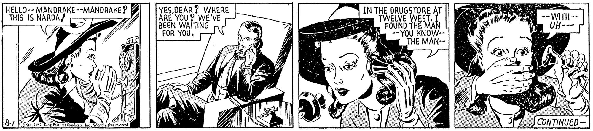 Illustration OCR: HELLO-- MANDRAKE --MANDRAKE? THIS IS NARDA! YESDEAR ? WHERE ARE YOU? WE'VE BEEN WAITING FOR YOU. IN THE ORUGSTORE AT TWELVE WEST. I FOUND THE MAN -- YOU KNOW-- THE MAN-- -- WITH-- ---H0 8-7 Copr. 192Wond righea conved CONTINUED- HELLO-- MANDRAKE --MANDRAKE? THIS IS NARDA! YESDEAR ? WHERE ARE YOU? WE'VE BEEN WAITING FOR YOU. IN THE ORUGSTORE AT TWELVE WEST. I FOUND THE MAN -- YOU KNOW-- THE MAN-- -- WITH-- ---H0 8-7 Copr. 192kg Fertures SynrWond righea conved CONTINUED-