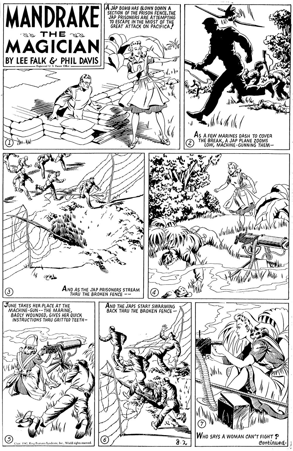 Mammal OCR: MANDRAKE A JÁP BOMB HAS BLOWN DOWN A SECTION OF THE PRISON FENCE.THE JAP PRISONERS ARE TO ESCAPE IN THEN GREAT ATTACK ON PACIFICA EATTEMPTING F THE a THE MAGICIAN BY LEE FALK & PHIL DAVIS Regiared U. S Pu Ofe As A FEW MARINES DASH TO COVER THE BREAKA JAP PLANE ZOOMS LowMACHINE-GUNNING THEM- AND AS THE JAP PRISONERS STREAM THRU THE BROKEN FENCE -- JUNE TAKES HER PLACE AT THE MACHINE-GUN-- THE MARINE BADLY WOUNDEDGIVES HER QUICK INSTRUCTIONS THRU GRITTED TEETH- ANO THE JAPS START SWARMING BACK THRU THE BROKEN FENCE - WHO SAYS 8-2 WOMAN CAN'T FIGHT ? Continued- Cner. 1942World righta seerved MANDRAKE A JÁP BOMB HAS BLOWN DOWN A SECTION OF THE PRISON FENCE.THE JAP PRISONERS ARE TO ESCAPE IN THEN GREAT ATTACK ON PACIFICA EATTEMPTING F THE a THE MAGICIAN BY LEE FALK & PHIL DAVIS Regiared U. S Pu Ofe As A FEW MARINES DASH TO COVER THE BREAKA JAP PLANE ZOOMS LowMACHINE-GUNNING THEM- AND AS THE JAP PRISONERS STREAM THRU THE BROKEN FENCE -- JUNE TAKES HER PLACE AT THE MACHINE-GUN-- THE MARINE BADLY WOUNDEDGIVES HER QUICK INSTRUCTIONS THRU GRITTED TEETH- ANO THE JAPS START SWARMING BACK THRU THE BROKEN FENCE - WHO SAYS 8-2 WOMAN CAN'T FIGHT ? Continued- Cner. 1942King Futures SndicateWorld righta seerved