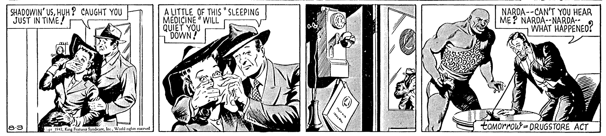 Comics OCR: SHADOWIN' USHUH ? CAUGHT YOU JUST IN TIME! A LITTLE OF THIS "SLEEPING MEDICINE "WILL QUIET YOU DOWN! NARDA --CAN'T YOU HEAR ME? NAROA--NARDA-- WHAT HAPPENED! toMorrow- DRUGSTORE ACT r 1942Woeld rgn erved SHADOWIN' USHUH ? CAUGHT YOU JUST IN TIME! A LITTLE OF THIS "SLEEPING MEDICINE "WILL QUIET YOU DOWN! NARDA --CAN'T YOU HEAR ME? NAROA--NARDA-- WHAT HAPPENED! toMorrow- DRUGSTORE ACT r 1942Kag Feature SyndcateWoeld rgn erved