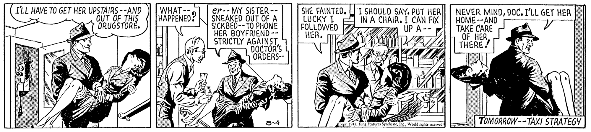 Parallel OCR: I'LL HAVE TO GET HER UPSTAIRS --AND OUT OF THIS DRUGSTORÉ. WHAT --. HAPPENED? er-- MY SISTER -- SNEAKED OUT OF A ŠICKBED--TO PHONE HER BOYFRIEND-- STRICTLY AGAINSTDOCTOR'S ORDERS- I SHOULD SAY. PUT HER SHE FAINTED. LUCKY I A IN A CHAIR. I CAN FIX FOLLOWED HER. NEVER MINDDoc. I'LL GET HER HOME--AND TAKE CARE OF HER THERE! UP A-- 8-4 TOMORROW--TAXI STRATEGY e 1047. King Farures SyndatrWorld nga rerved I'LL HAVE TO GET HER UPSTAIRS --AND OUT OF THIS DRUGSTORÉ. WHAT --. HAPPENED? er-- MY SISTER -- SNEAKED OUT OF A ŠICKBED--TO PHONE HER BOYFRIEND-- STRICTLY AGAINSTDOCTOR'S ORDERS- I SHOULD SAY. PUT HER SHE FAINTED. LUCKY I A IN A CHAIR. I CAN FIX FOLLOWED HER. NEVER MINDDoc. I'LL GET HER HOME--AND TAKE CARE OF HER THERE! UP A-- 8-4 TOMORROW--TAXI STRATEGY e 1047. King Farures SyndatrWorld nga rerved